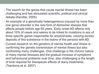 • The search for the genes that cause mental illness has been
challenging and has stimulated scientific, political and clinical
debate (Kendler, 2005).
• An example of a genetically heterogeneous (caused by more than
one gene) disorder is the rare form of Alzheimer disease that
affects people before age 65 years. Early onset AD affects only
about 10% of cases and seems to be linked to mutations in any of
three specific genes responsible for amyloid-beta, causing excess
deposits of this substance in the brains of the persons with AD.
• Current research on the genetics of mental health and illness is
confirming the genetic transmission of mental illness but also
confronting many challenges. One challenge is the chronic nature
of many mental illnesses and the gradual increase of symptoms
and behavioural problems over time, also challenging is the length
of time required for therapeutic effects of many treatments
(Tsankova et al, 2007).
 