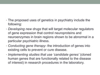 • The proposed uses of genetics in psychiatry include the
following:
• Developing new drugs that will target molecular regulators
of gene expression that control neuroproteins and
neuroenzymes in brain regions shown to be abnormal in a
particular psychiatric illness.
• Conducting gene therapy- the introduction of genes into
existing cells to prevent or cure disease.
• Implementing studies that use ‘candidate genes’ (cloned
human genes that are functionally related to the disease
of interest) in research procedures in the laboratory.
 