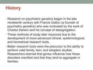 History
• Research on psychiatric genetics began in the late
nineteenth century with Francis Galton (a founder of
psychiatric genetics) who was motivated by the work of
Charles Darwin and his concept of desegregation.
• These methods of study later improved due to the
development of more advanced clinical, epidemiological,
and biometrical research tools.
• Better research tools were the precursor to the ability to
perform valid family, twin, and adoption studies.
Researchers learned that genes influence how these
disorders manifest and that they tend to aggregate in
families.
 