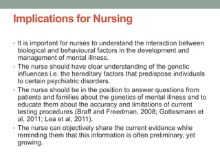 Implications for Nursing
• It is important for nurses to understand the interaction between
biological and behavioural factors in the development and
management of mental illness.
• The nurse should have clear understanding of the genetic
influences i.e. the hereditary factors that predispose individuals
to certain psychiatric disorders.
• The nurse should be in the position to answer questions from
patients and families about the genetics of mental illness and to
educate them about the accuracy and limitations of current
testing procedures (Braff and Freedman, 2008; Gottesmann et
al, 2011; Lea et al, 2011).
• The nurse can objectively share the current evidence while
reminding them that this information is often preliminary, yet
growing.
 