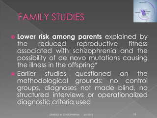  Lower risk among parents explained by
  the     reduced       reproductive fitness
  associated with schizophrenia and the
  possibility of de novo mutations causing
  the illness in the offspring*
 Earlier    studies questioned on the
  methodological grounds: no control
  groups, diagnoses not made blind, no
  structured interviews or operationalized
  diagnostic criteria used
            GENETICS IN SCHIZOPHRENIA   6/1/2012   19
 