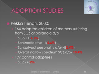    Pekka Tienari, 2000:
    › 164 adopted children of mothers suffering
      from SCZ or paranoid d/o
         SCZ- 11(6.7%)
         Schizoaffective- 1(0.6%)
         Schizotypal personality d/o- 4(2.4%)
         Overall narrow spectrum SCZ d/o- 10.4%
    › 197 control adoptees
       SCZ - 4(2%)

                 GENETICS IN SCHIZOPHRENIA   6/1/2012   35
 