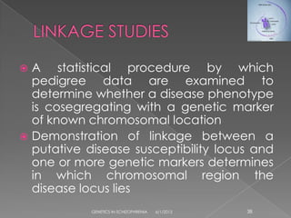 A statistical procedure by which
  pedigree data are examined to
  determine whether a disease phenotype
  is cosegregating with a genetic marker
  of known chromosomal location
 Demonstration of linkage between a
  putative disease susceptibility locus and
  one or more genetic markers determines
  in which chromosomal region the
  disease locus lies
            GENETICS IN SCHIZOPHRENIA   6/1/2012   38
 