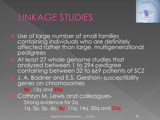    Use of large number of small families
    containing individuals who are definitely
    affected rather than large, multigenerational
    pedigrees
   At least 27 whole genome studies that
    analyzed between 1 to 294 pedigree
    containing between 32 to 669 patients of SCZ
   J. A. Badner and E.S. Gershon- susceptibility
    genes on chromosomes
    › 8p, 13q and 22q
   Cathryn M. Lewis and colleagues-
    › Strong evidence for 2q
    › 1q, 3p, 5p, 6p, 8p, 11q, 14q, 20q and 22q
                 GENETICS IN SCHIZOPHRENIA   6/1/2012   39
 