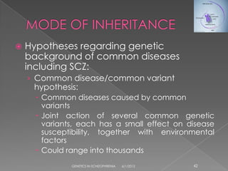    Hypotheses regarding genetic
    background of common diseases
    including SCZ:
    › Common disease/common variant
     hypothesis:
       Common diseases caused by common
        variants
       Joint action of several common genetic
        variants, each has a small effect on disease
        susceptibility, together with environmental
        factors
       Could range into thousands
               GENETICS IN SCHIZOPHRENIA   6/1/2012   42
 