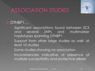    DTNBP1…
    › Significant associations found between SCZ
      and     several   SNPs      and    multimarker
      haplotypes spanning DTNBP1
    › Support from other large studies as well- at
      least 10 studies
    › Some studies showing no association
    › Inconsistencies indicative of presence of
      multiple susceptibility and protective alleles

               GENETICS IN SCHIZOPHRENIA   6/1/2012   47
 