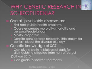    Overall, psychiatric diseases are
    › First-rank public health problems
    › Cause enormous morbidity, mortality and
      personal/societal cost
    › Mostly idiopathic
    › Despite considerable research, little known for
      certain about the disease etiology
   Genetic knowledge of SCZ
    › Can give a definite biological basis for
      distinguishing affected from non-affected
    (Sullivan 2010)
     Can guide for newer treatments

                GENETICS IN SCHIZOPHRENIA   6/1/2012   5
 