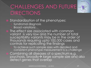    Standardization of the phenotypes:
    › Syndromal diagnosis
    › Broad variations
   The effect size associated with common
    variant is very low and the number of total
    susceptibility variants may be in the order of
    thousands requiring upto 100,000 cases and
    controls for replicating the findings
    › To achieve such sample sizes with detailed and
      consistent phenotype measurement is a challenge
   Combining all diseases of a spectrum e.g.
    psychosis, broadly large sample size and also
    detect genes that overlap
                GENETICS IN SCHIZOPHRENIA   6/1/2012   69
 