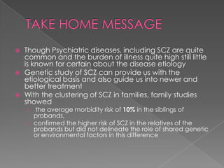    Though Psychiatric diseases, including SCZ are quite
    common and the burden of illness quite high still little
    is known for certain about the disease etiology
   Genetic study of SCZ can provide us with the
    etiological basis and also guide us into newer and
    better treatment
   With the clustering of SCZ in families, family studies
    showed
    › the average morbidity risk of 10% in the siblings of
      probands,
    › confirmed the higher risk of SCZ in the relatives of the
      probands but did not delineate the role of shared genetic
      or environmental factors in this difference
 