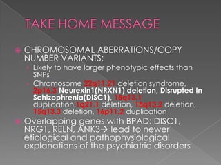    CHROMOSOMAL ABERRATIONS/COPY
    NUMBER VARIANTS:
    › Likely to have larger phenotypic effects than
      SNPs
    › Chromosome 22q11.21 deletion syndrome,
      2p16.3 Neurexin1(NRXN1) deletion, Disrupted In
      Schizophrenia(DISC1), 15q13.1
      duplication,1q21.1 deletion, 15q13.2 deletion,
      15q13.3 deletion, 16p11.2 duplication
   Overlapping genes with BPAD: DISC1,
    NRG1, RELN, ANK3 lead to newer
    etiological and pathophysiological
    explanations of the psychiatric disorders
 