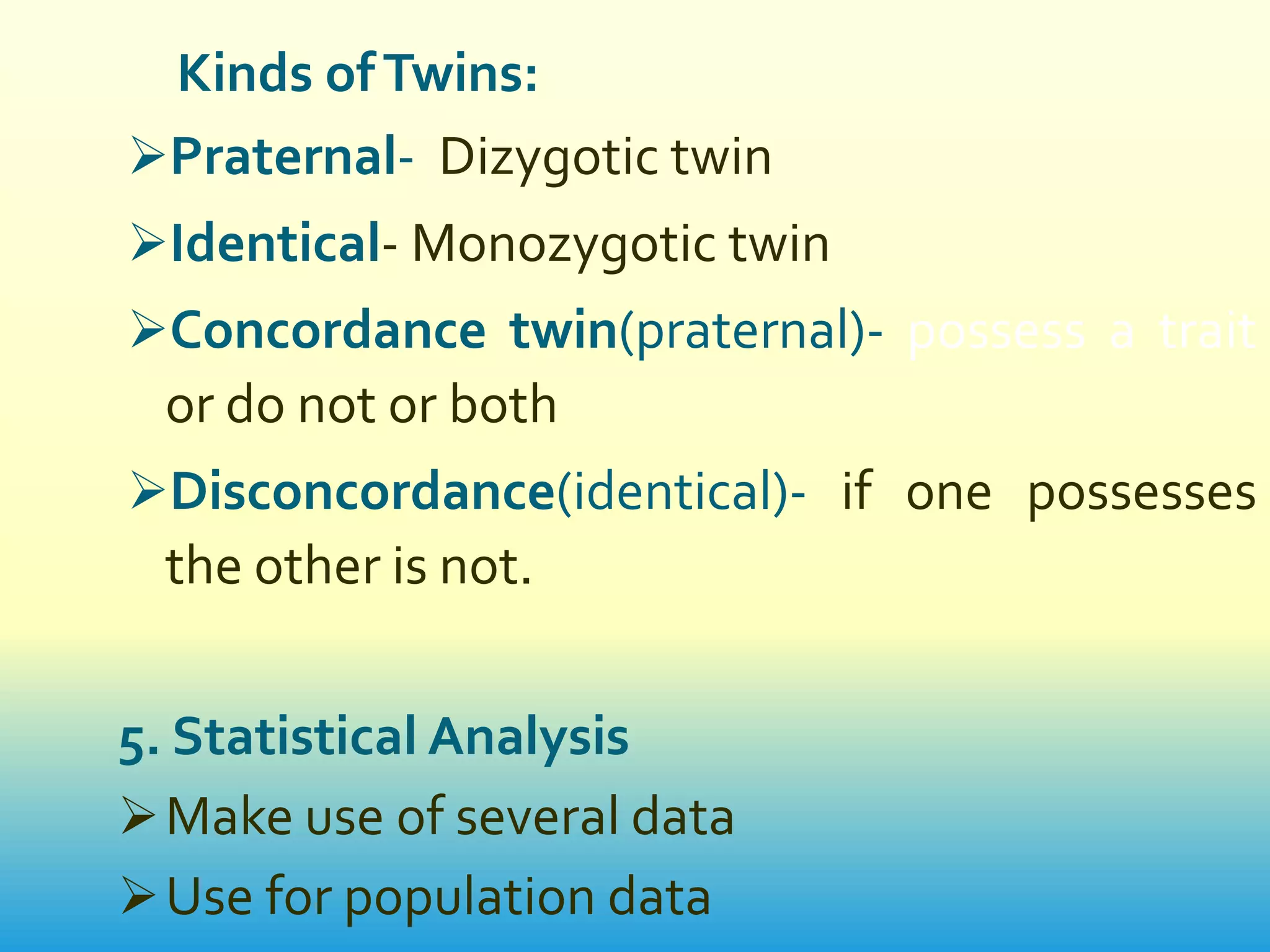 Kinds of Twins:
Praternal- Dizygotic twin
Identical- Monozygotic twin
Concordance twin(praternal)- possess a trait
  or do not or both
Disconcordance(identical)- if one possesses
  the other is not.


5. Statistical Analysis
 Make use of several data
 Use for population data
 