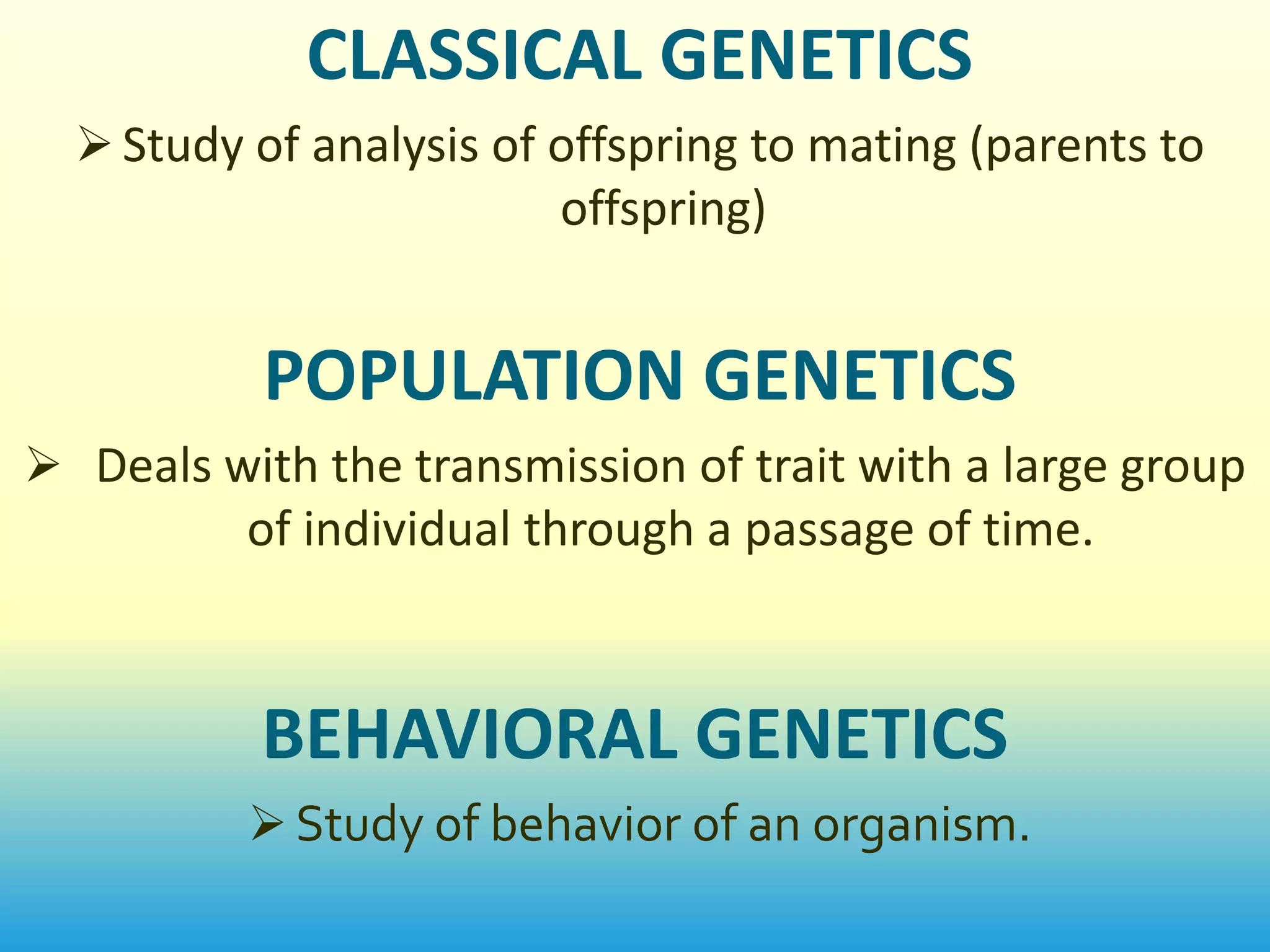 CLASSICAL GENETICS
   Study of analysis of offspring to mating (parents to
                         offspring)


           POPULATION GENETICS
 Deals with the transmission of trait with a large group
          of individual through a passage of time.



           BEHAVIORAL GENETICS
           Study of behavior of an organism.
 
