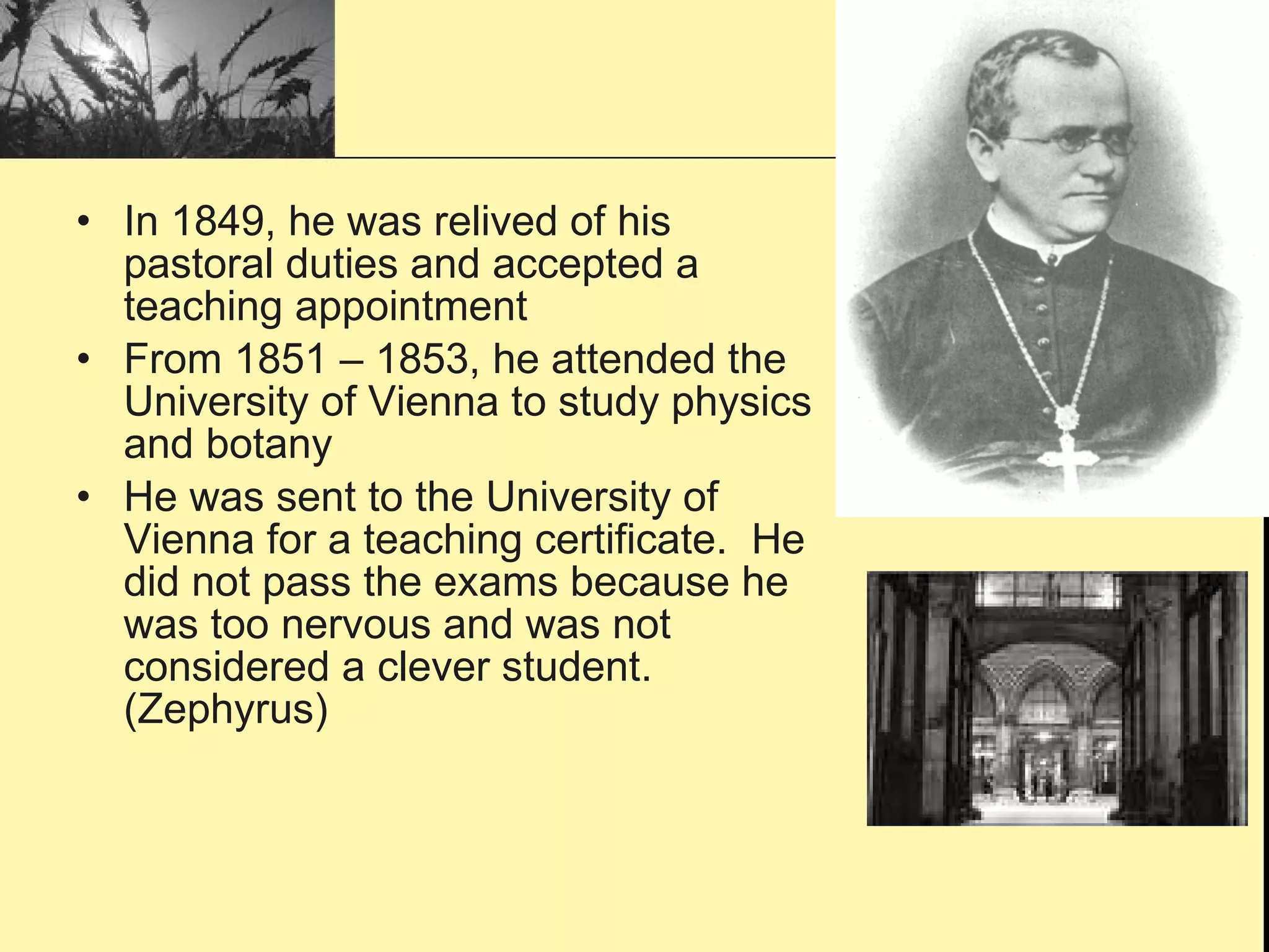 In 1849, he was relived of his pastoral duties and accepted a teaching appointment From 1851 – 1853, he attended the University of Vienna to study physics and botany He was sent to the University of Vienna for a teaching certificate.  He did not pass the exams because he was too nervous and was not considered a clever student. (Zephyrus) 