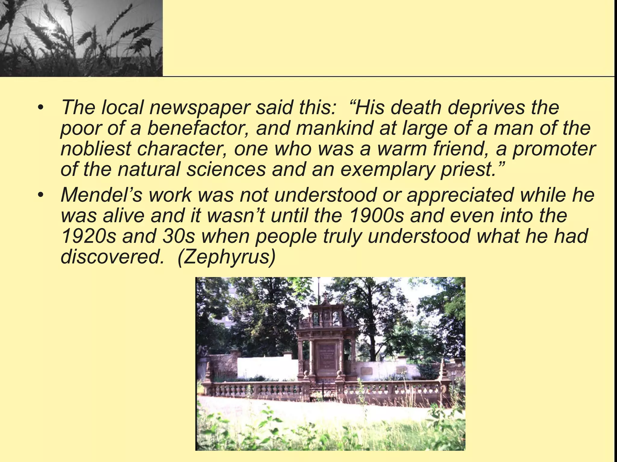 The local newspaper said this:  “His death deprives the poor of a benefactor, and mankind at large of a man of the nobliest character, one who was a warm friend, a promoter of the natural sciences and an exemplary priest.” Mendel’s work was not understood or appreciated while he was alive and it wasn’t until the 1900s and even into the 1920s and 30s when people truly understood what he had discovered.  (Zephyrus) 