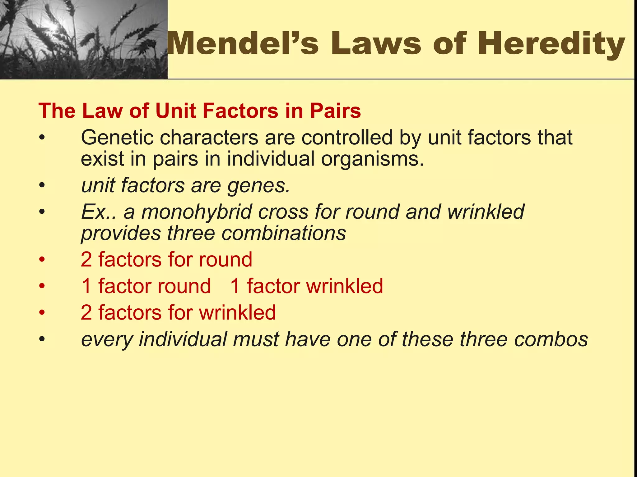 Mendel’s Laws of Heredity The Law of Unit Factors in Pairs Genetic characters are controlled by unit factors that exist in pairs in individual organisms. unit factors are genes. Ex.. a monohybrid cross for round and wrinkled provides three combinations 2 factors for round 1 factor round  1 factor wrinkled 2 factors for wrinkled every individual must have one of these three combos 