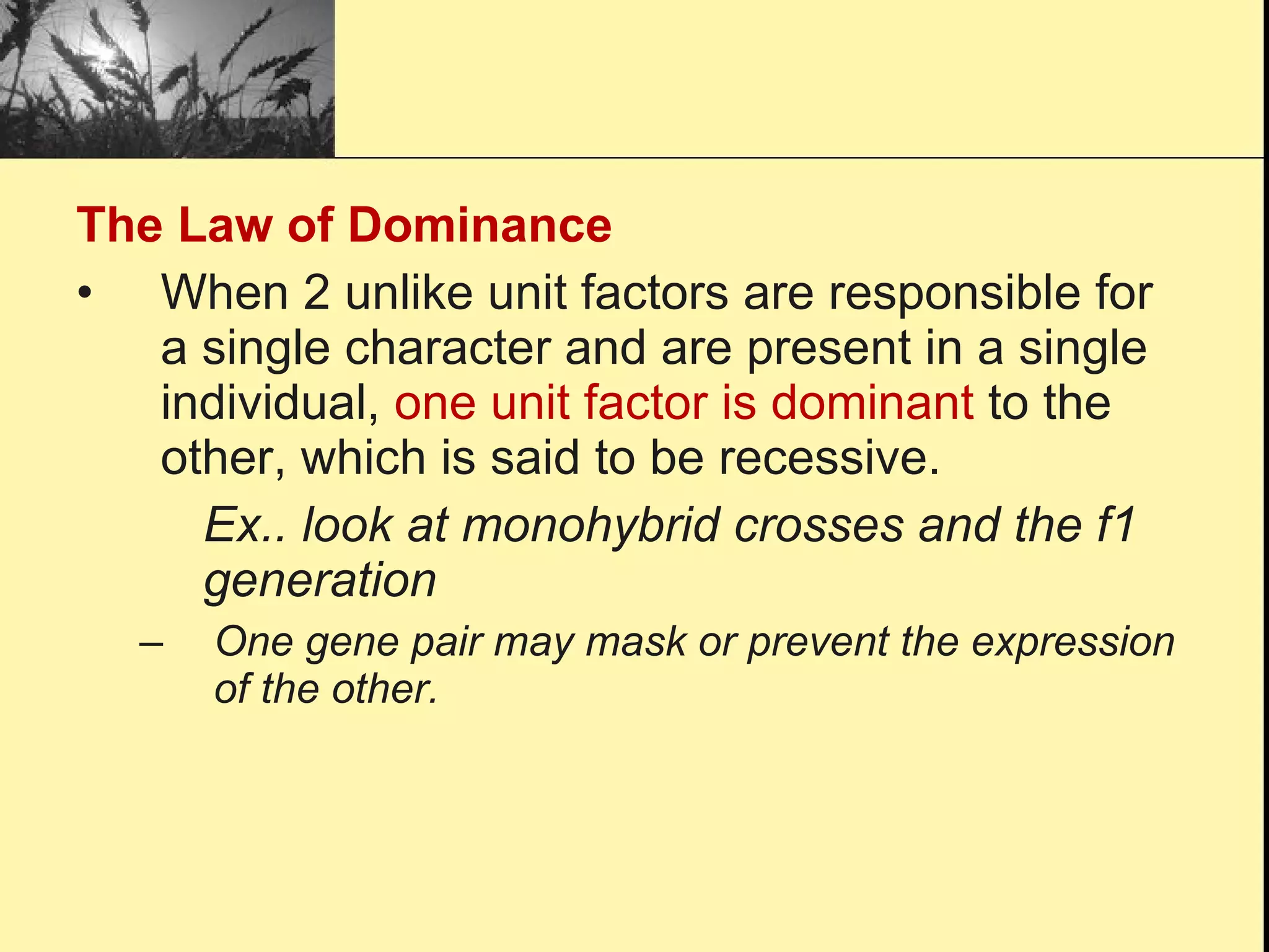 The Law of Dominance When 2 unlike unit factors are responsible for a single character and are present in a single individual,  one unit factor is dominant  to the other, which is said to be recessive. Ex.. look at monohybrid crosses and the f1  generation One gene pair may mask or prevent the expression of the other. 