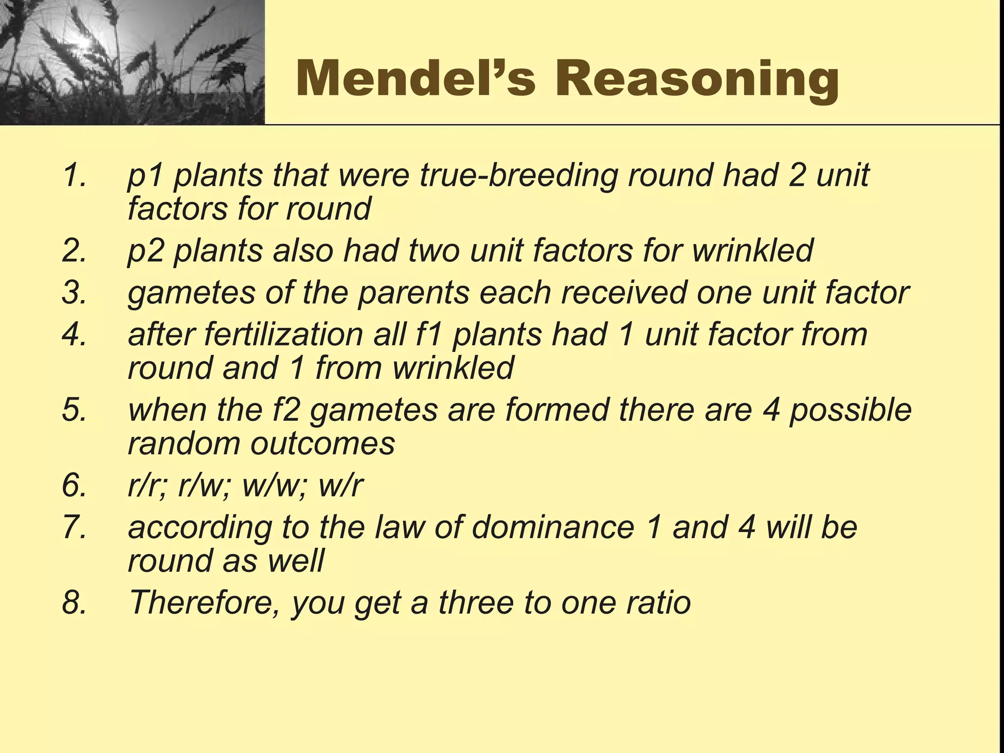 Mendel’s Reasoning p1 plants that were true-breeding round had 2 unit factors for round p2 plants also had two unit factors for wrinkled gametes of the parents each received one unit factor after fertilization all f1 plants had 1 unit factor from round and 1 from wrinkled when the f2 gametes are formed there are 4 possible random outcomes r/r; r/w; w/w; w/r according to the law of dominance 1 and 4 will be round as well Therefore, you get a three to one ratio 