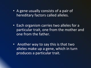 • A gene usually consists of a pair of
hereditary factors called alleles.
• Each organism carries two alleles for a
particular trait, one from the mother and
one from the father.
• Another way to say this is that two
alleles make up a gene, which in turn
produces a particular trait.
 