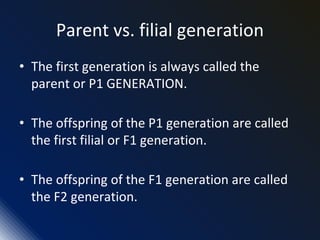 Parent vs. filial generation
• The first generation is always called the
parent or P1 GENERATION.
• The offspring of the P1 generation are called
the first filial or F1 generation.
• The offspring of the F1 generation are called
the F2 generation.
 