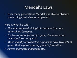 Mendel’s Laws
• Over many generations Mendel was able to observe
some things that always happened!
Here is what he said:
• The inheritance of biological characteristics are
determined by genes.
• For two or more forms of a gene, dominance and
recessive forms may exist.
• Most sexually reproductive organisms have two sets of
genes that separate during gamete formation.
• Alleles segregate independently.
 