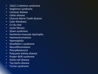 • 22q11.2 deletion syndrome
• Angelman syndrome
• Canavan disease
• Celiac disease
• Charcot-Marie-Tooth disease
• Color blindness
• Cri du chat
• Cystic fibrosis
• Down syndrome
• Duchenne muscular dystrophy
• Haemochromatosis
• Haemophilia
• Klinefelter's syndrome
• Neurofibromatosis
• Phenylketonuria
• Polycystic kidney disease
• Prader-Willi syndrome
• Sickle-cell disease
• Tay-Sachs disease
• Turner syndrome
 