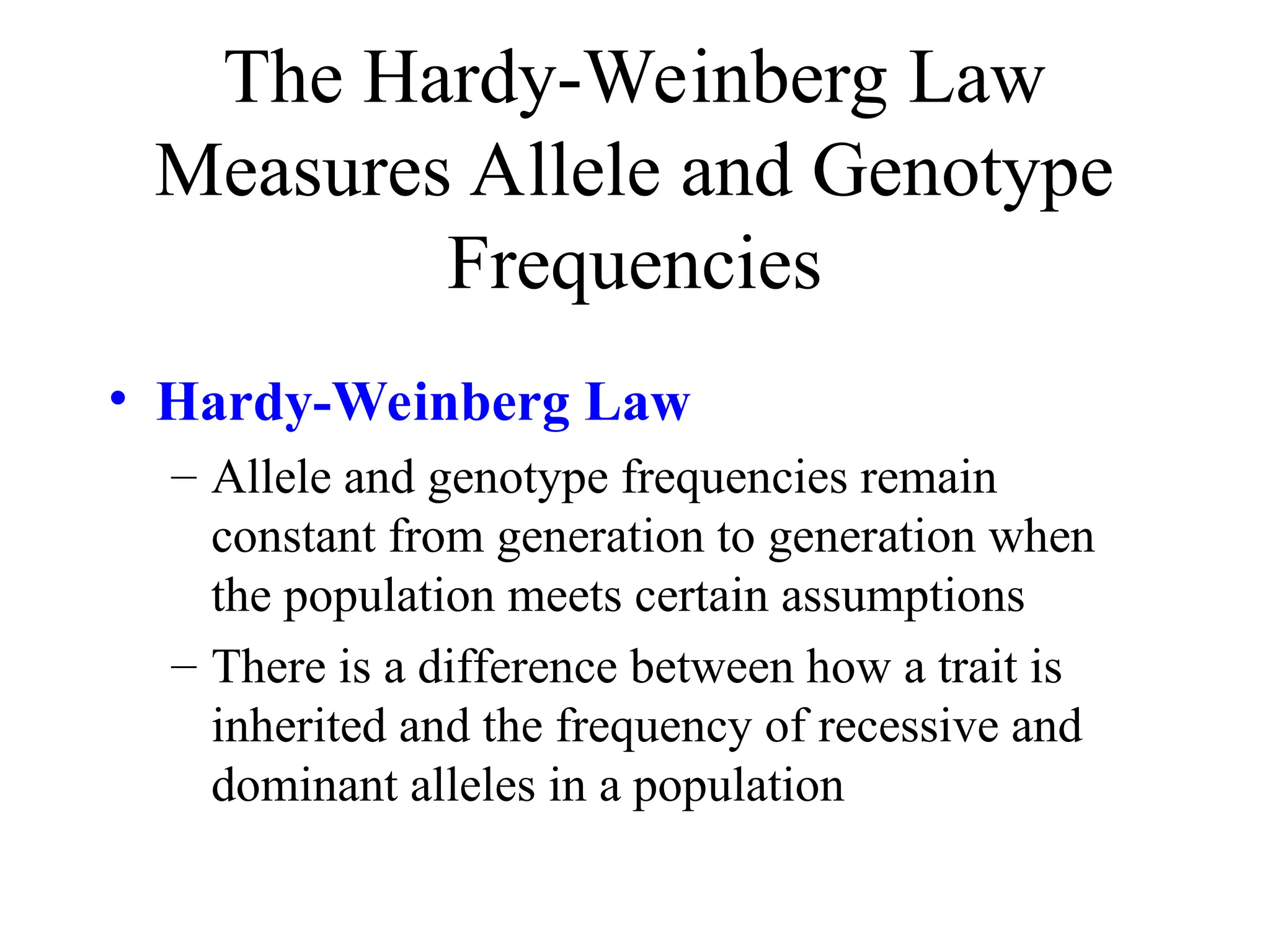The Hardy-Weinberg Law
Measures Allele and Genotype
Frequencies
• Hardy-Weinberg Law
– Allele and genotype frequencies remain
constant from generation to generation when
the population meets certain assumptions
– There is a difference between how a trait is
inherited and the frequency of recessive and
dominant alleles in a population
 