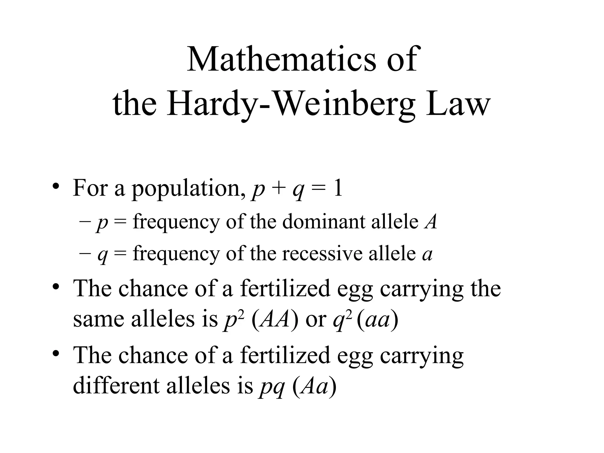 Mathematics of
the Hardy-Weinberg Law
• For a population, p + q = 1
– p = frequency of the dominant allele A
– q = frequency of the recessive allele a
• The chance of a fertilized egg carrying the
same alleles is p2
(AA) or q2
(aa)
• The chance of a fertilized egg carrying
different alleles is pq (Aa)
 