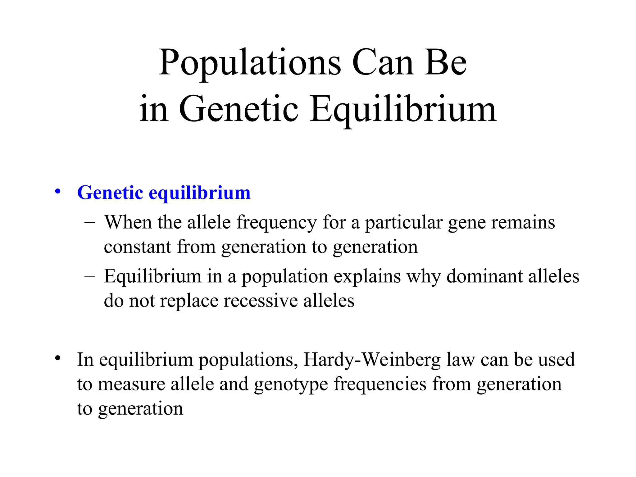 Populations Can Be
in Genetic Equilibrium
• Genetic equilibrium
– When the allele frequency for a particular gene remains
constant from generation to generation
– Equilibrium in a population explains why dominant alleles
do not replace recessive alleles
• In equilibrium populations, Hardy-Weinberg law can be used
to measure allele and genotype frequencies from generation
to generation
 