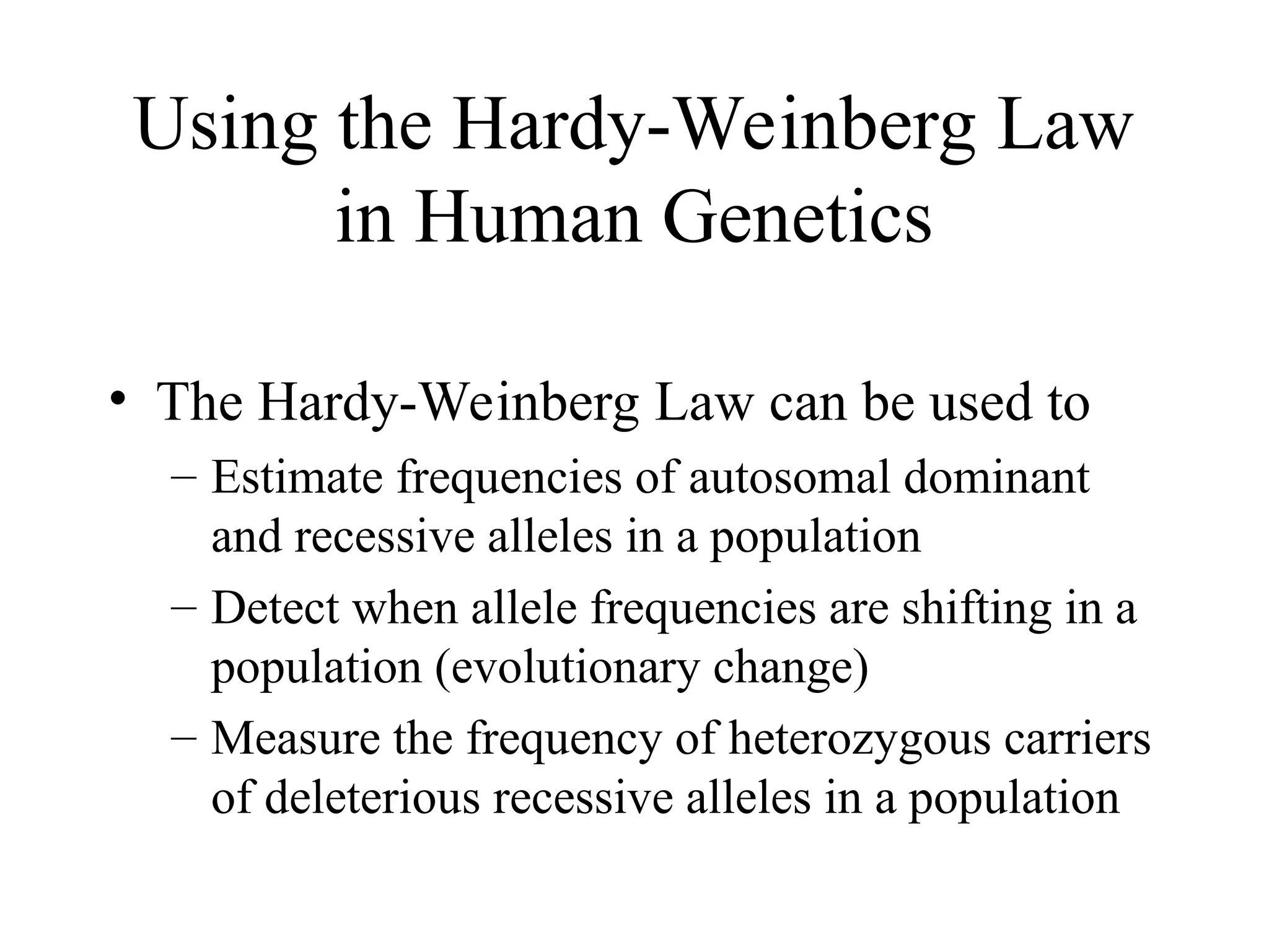 Using the Hardy-Weinberg Law
in Human Genetics
• The Hardy-Weinberg Law can be used to
– Estimate frequencies of autosomal dominant
and recessive alleles in a population
– Detect when allele frequencies are shifting in a
population (evolutionary change)
– Measure the frequency of heterozygous carriers
of deleterious recessive alleles in a population
 