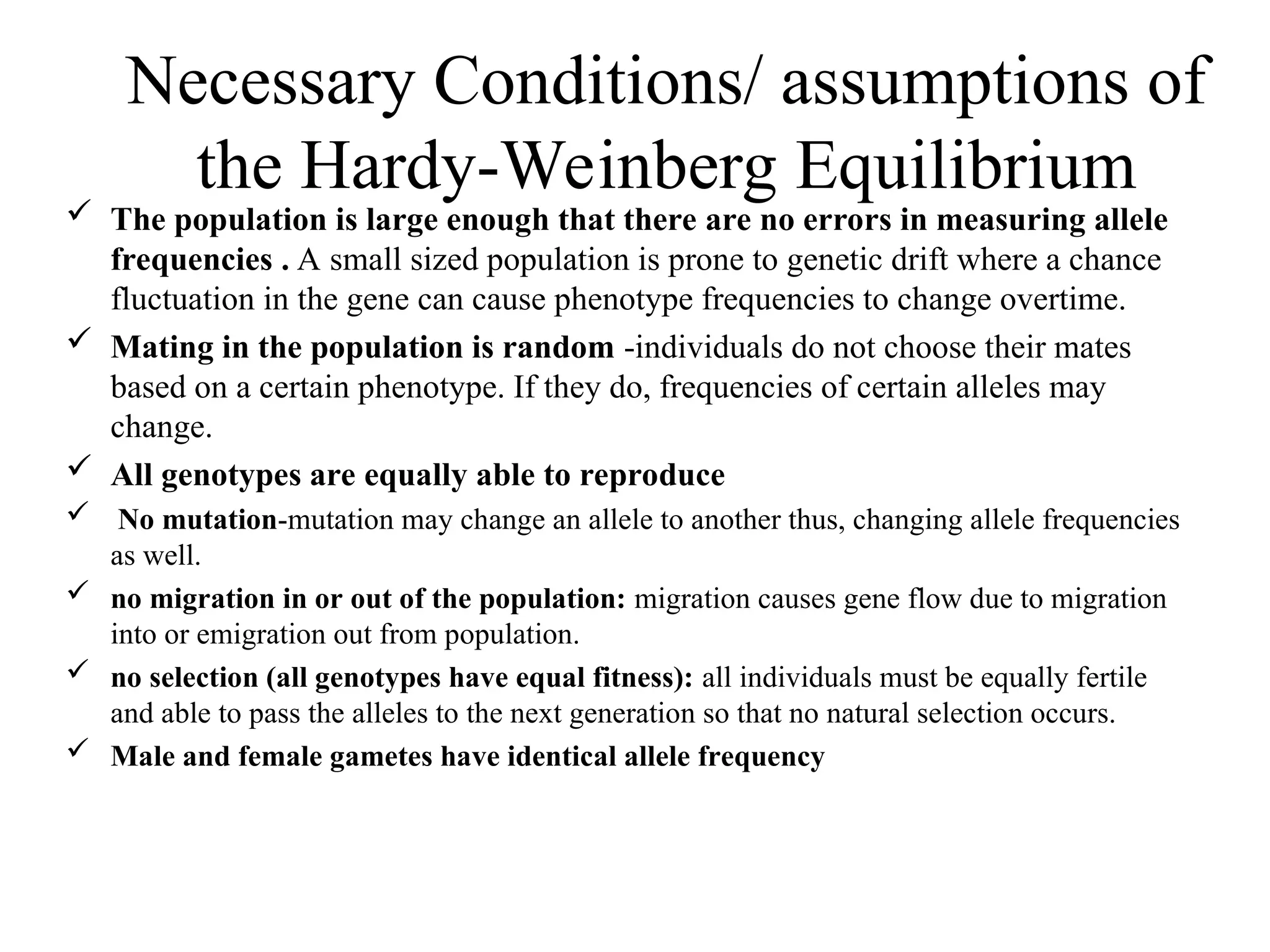 Necessary Conditions/ assumptions of
the Hardy-Weinberg Equilibrium
 The population is large enough that there are no errors in measuring allele
frequencies . A small sized population is prone to genetic drift where a chance
fluctuation in the gene can cause phenotype frequencies to change overtime.
 Mating in the population is random -individuals do not choose their mates
based on a certain phenotype. If they do, frequencies of certain alleles may
change.
 All genotypes are equally able to reproduce
 No mutation-mutation may change an allele to another thus, changing allele frequencies
as well.
 no migration in or out of the population: migration causes gene flow due to migration
into or emigration out from population.
 no selection (all genotypes have equal fitness): all individuals must be equally fertile
and able to pass the alleles to the next generation so that no natural selection occurs.
 Male and female gametes have identical allele frequency
 