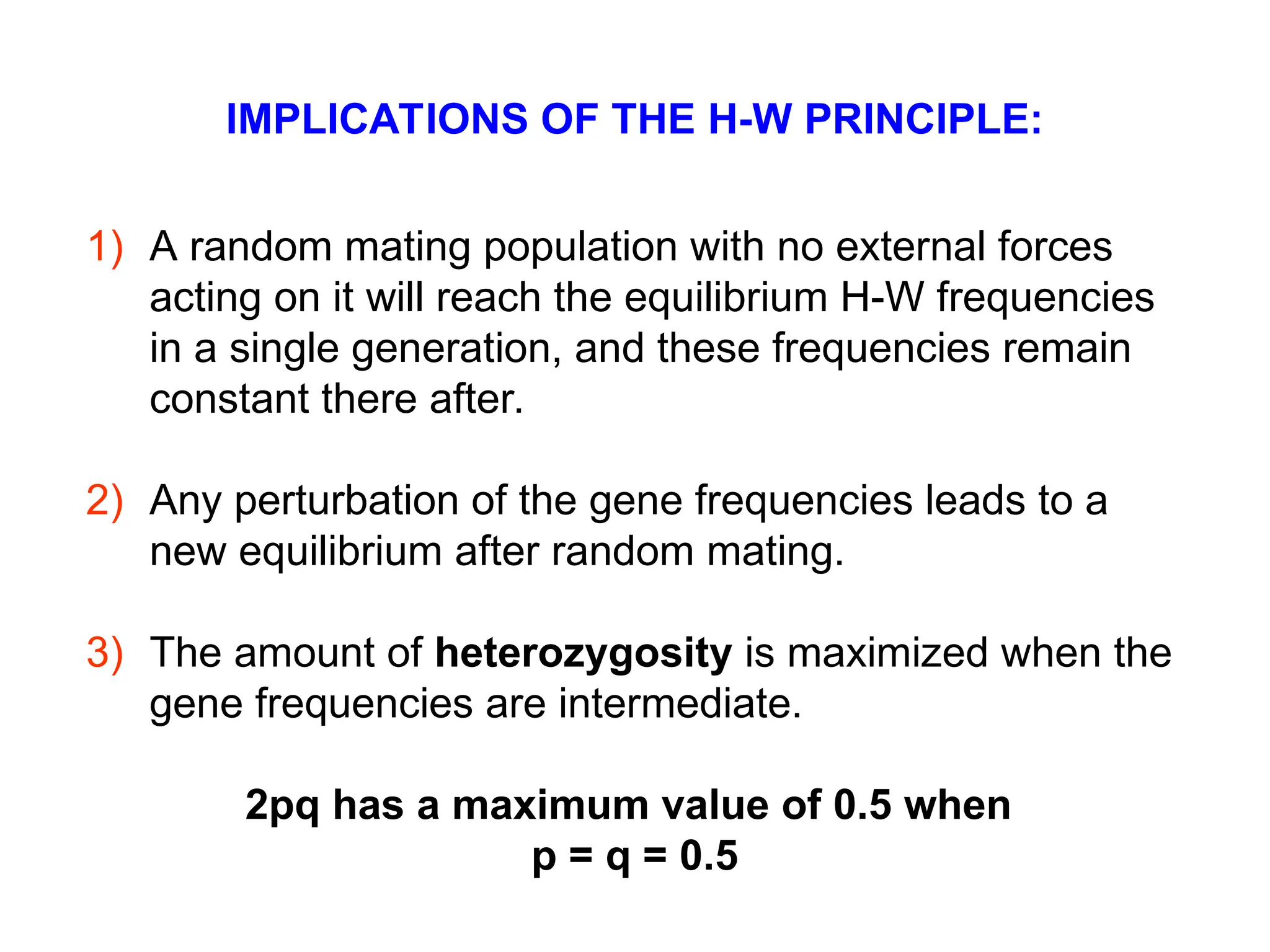 IMPLICATIONS OF THE H-W PRINCIPLE:
1) A random mating population with no external forces
acting on it will reach the equilibrium H-W frequencies
in a single generation, and these frequencies remain
constant there after.
2) Any perturbation of the gene frequencies leads to a
new equilibrium after random mating.
3) The amount of heterozygosity is maximized when the
gene frequencies are intermediate.
2pq has a maximum value of 0.5 when
p = q = 0.5
 