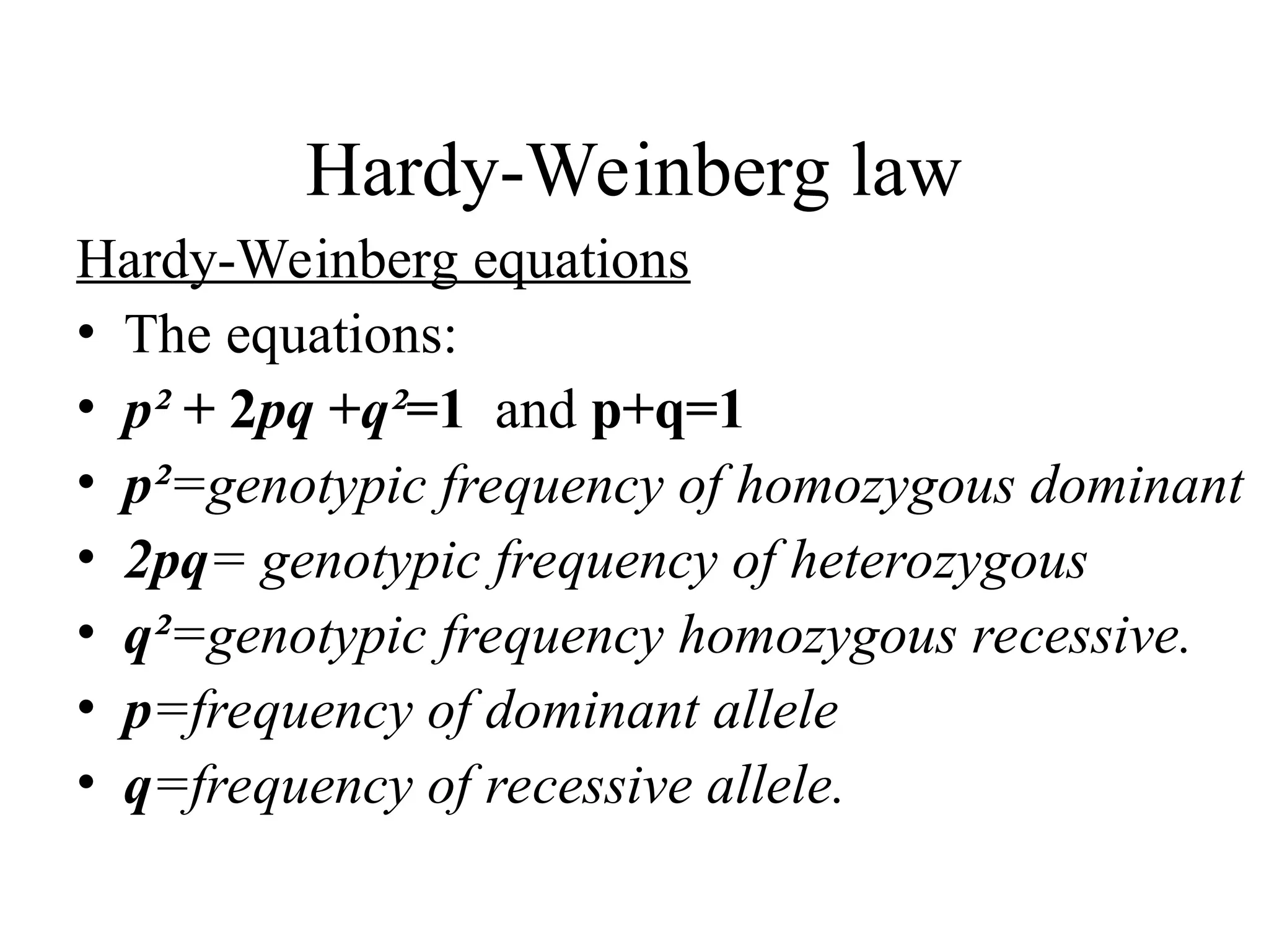 Hardy-Weinberg law
Hardy-Weinberg equations
• The equations:
• p² + 2pq +q²=1 and p+q=1
• p²=genotypic frequency of homozygous dominant
• 2pq= genotypic frequency of heterozygous
• q²=genotypic frequency homozygous recessive.
• p=frequency of dominant allele
• q=frequency of recessive allele.
 