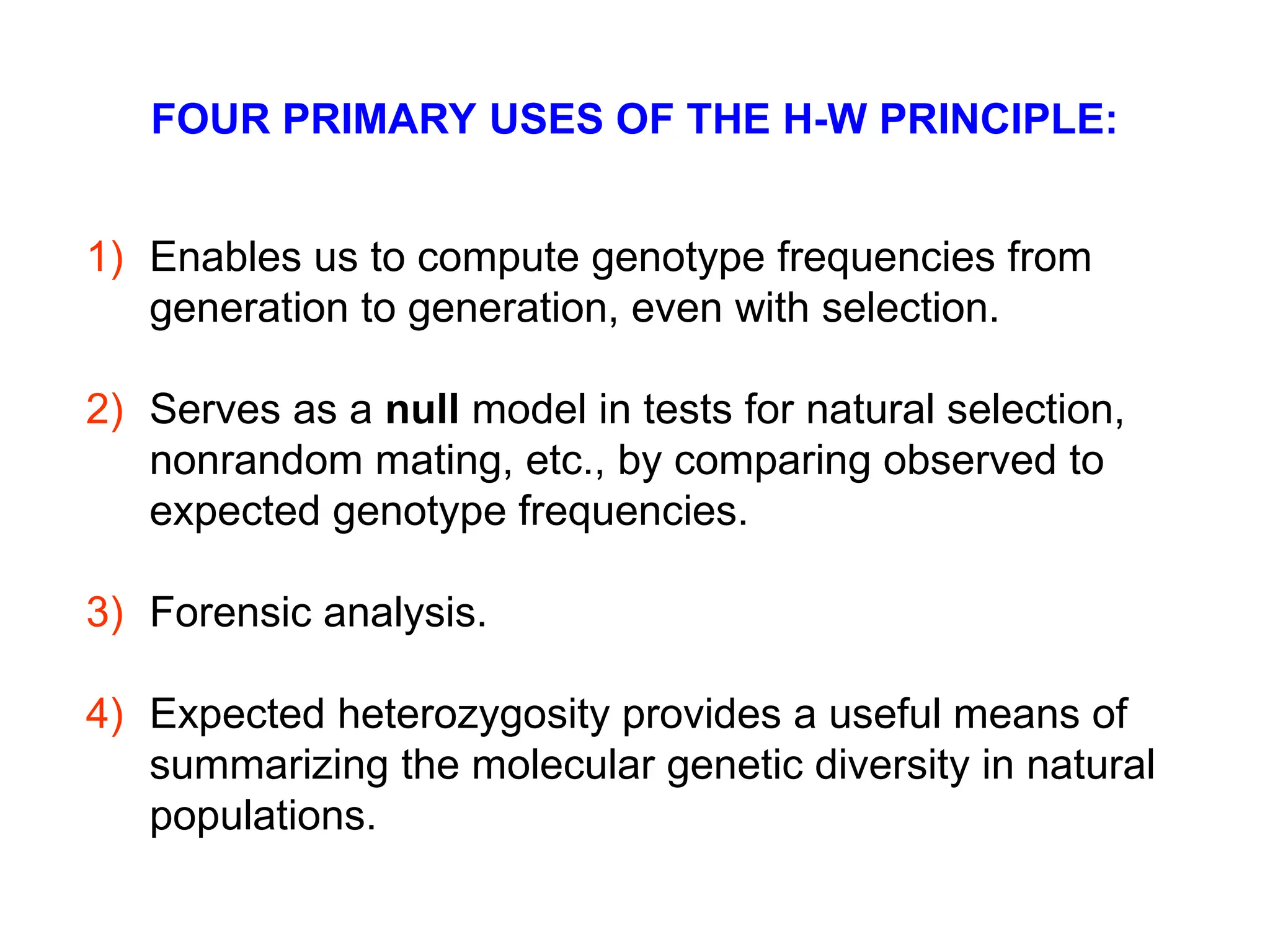 FOUR PRIMARY USES OF THE H-W PRINCIPLE:
1) Enables us to compute genotype frequencies from
generation to generation, even with selection.
2) Serves as a null model in tests for natural selection,
nonrandom mating, etc., by comparing observed to
expected genotype frequencies.
3) Forensic analysis.
4) Expected heterozygosity provides a useful means of
summarizing the molecular genetic diversity in natural
populations.
 