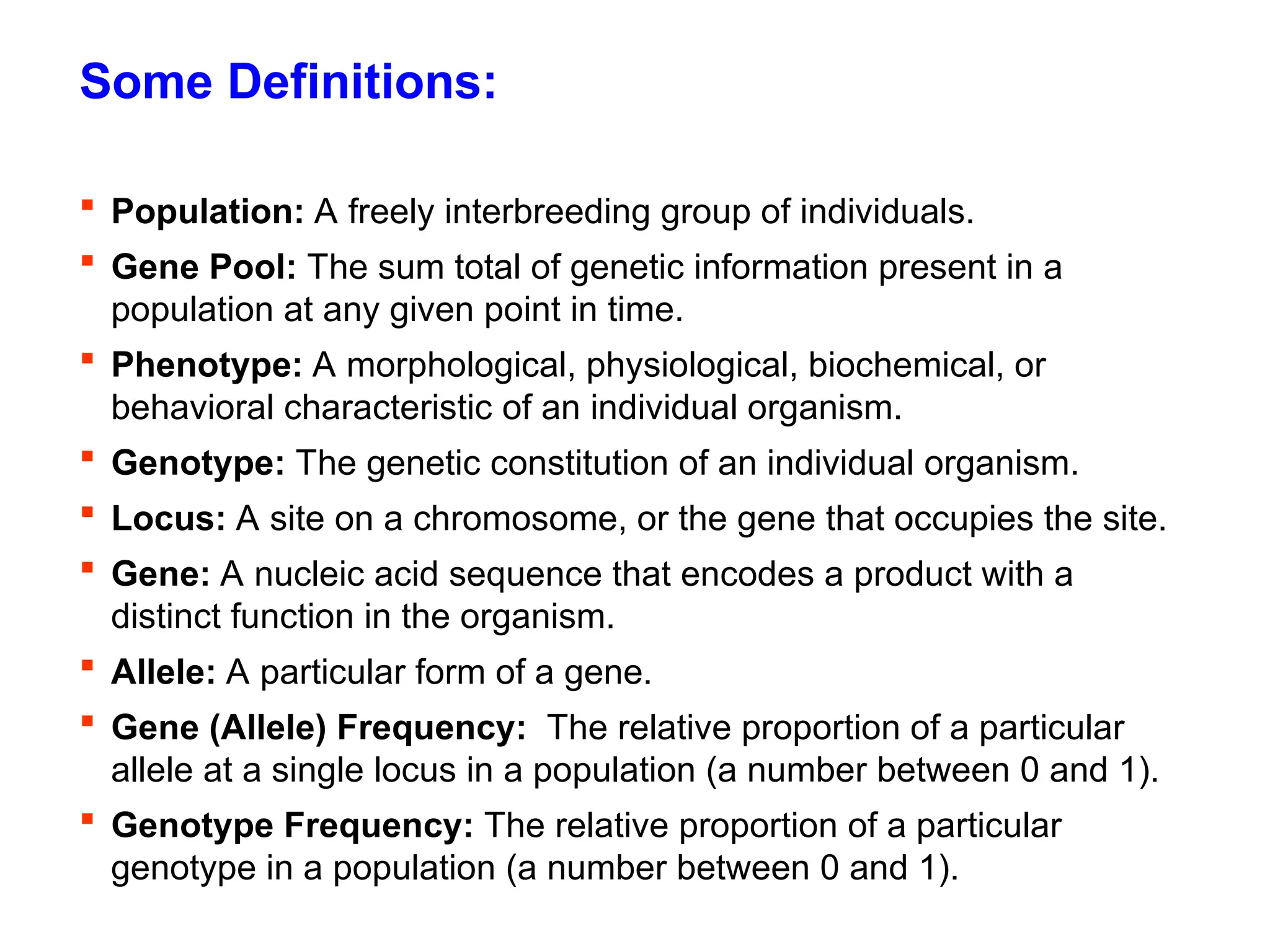 Some Definitions:
 Population: A freely interbreeding group of individuals.
 Gene Pool: The sum total of genetic information present in a
population at any given point in time.
 Phenotype: A morphological, physiological, biochemical, or
behavioral characteristic of an individual organism.
 Genotype: The genetic constitution of an individual organism.
 Locus: A site on a chromosome, or the gene that occupies the site.
 Gene: A nucleic acid sequence that encodes a product with a
distinct function in the organism.
 Allele: A particular form of a gene.
 Gene (Allele) Frequency: The relative proportion of a particular
allele at a single locus in a population (a number between 0 and 1).
 Genotype Frequency: The relative proportion of a particular
genotype in a population (a number between 0 and 1).
 