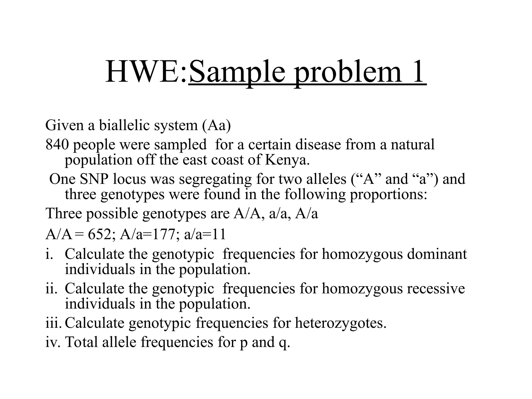 HWE:Sample problem 1
Given a biallelic system (Aa)
840 people were sampled for a certain disease from a natural
population off the east coast of Kenya.
One SNP locus was segregating for two alleles (“A” and “a”) and
three genotypes were found in the following proportions:
Three possible genotypes are A/A, a/a, A/a
A/A= 652; A/a=177; a/a=11
i. Calculate the genotypic frequencies for homozygous dominant
individuals in the population.
ii. Calculate the genotypic frequencies for homozygous recessive
individuals in the population.
iii.Calculate genotypic frequencies for heterozygotes.
iv. Total allele frequencies for p and q.
 