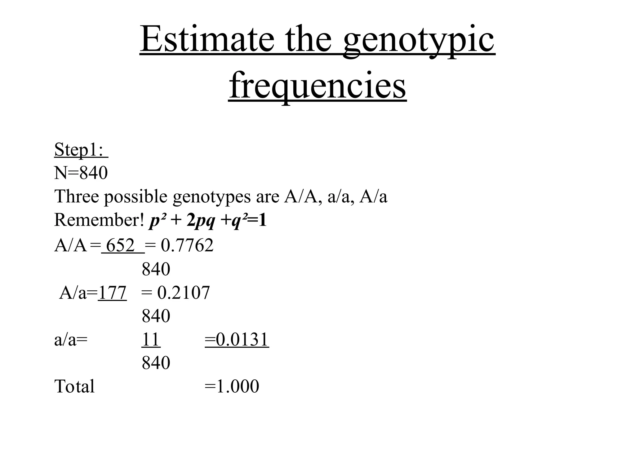 Estimate the genotypic
frequencies
Step1:
N=840
Three possible genotypes are A/A, a/a, A/a
Remember! p² + 2pq +q²=1
A/A= 652 = 0.7762
840
A/a=177 = 0.2107
840
a/a= 11 =0.0131
840
Total =1.000
 
