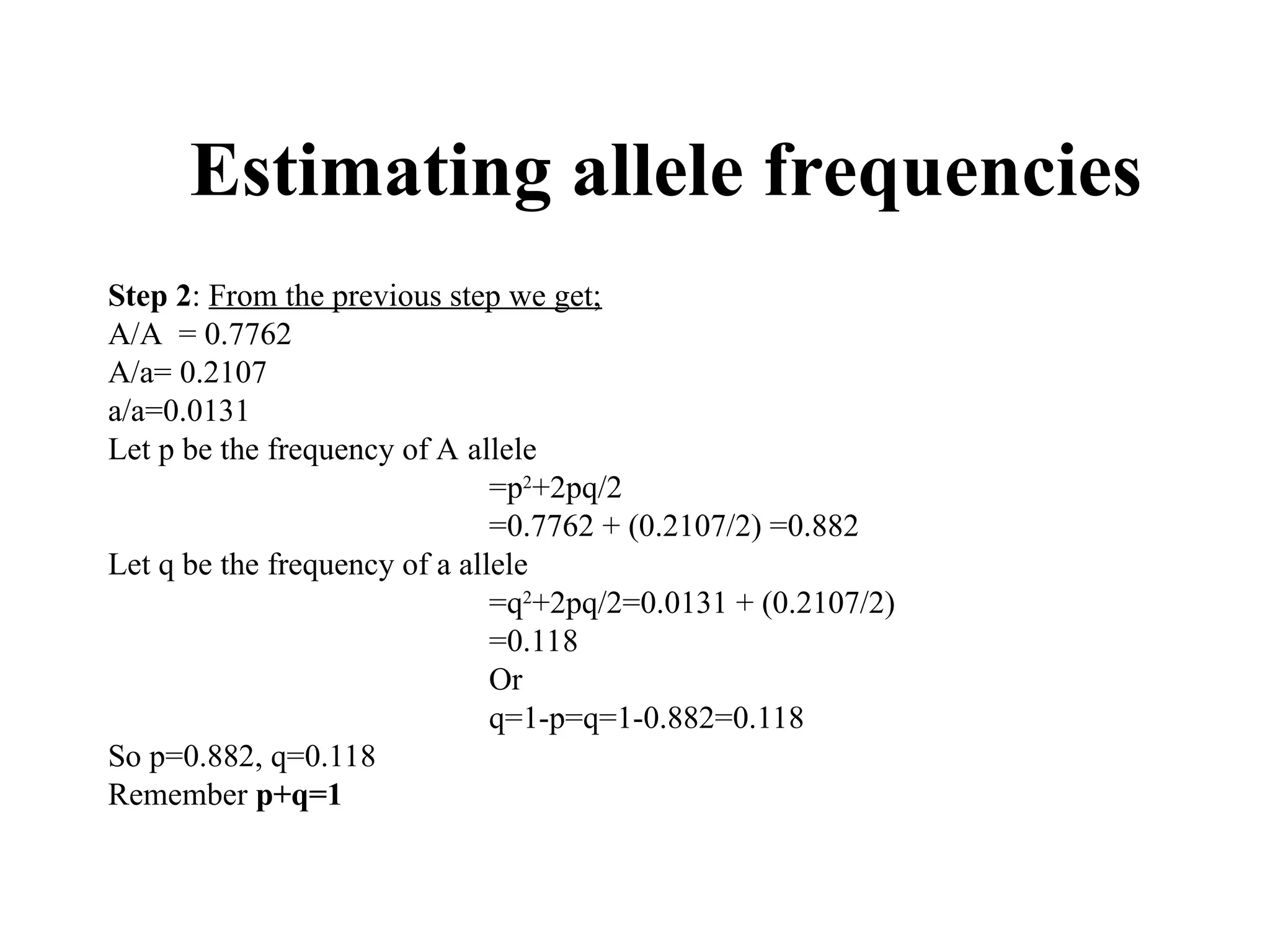 Estimating allele frequencies
Step 2: From the previous step we get;
A/A = 0.7762
A/a= 0.2107
a/a=0.0131
Let p be the frequency of A allele
=p2
+2pq/2
=0.7762 + (0.2107/2) =0.882
Let q be the frequency of a allele
=q2
+2pq/2=0.0131 + (0.2107/2)
=0.118
Or
q=1-p=q=1-0.882=0.118
So p=0.882, q=0.118
Remember p+q=1
 