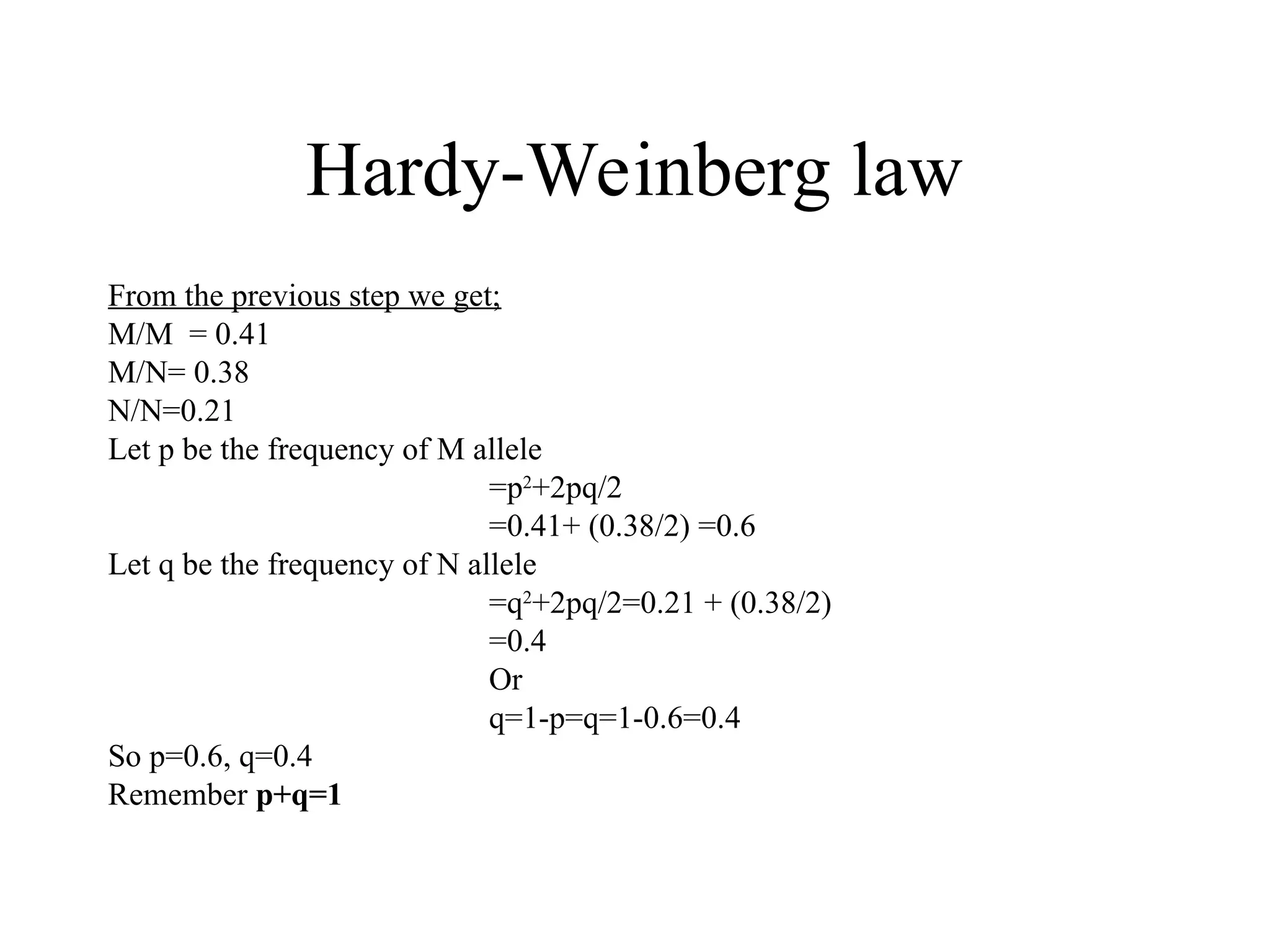 Hardy-Weinberg law
From the previous step we get;
M/M = 0.41
M/N= 0.38
N/N=0.21
Let p be the frequency of M allele
=p2
+2pq/2
=0.41+ (0.38/2) =0.6
Let q be the frequency of N allele
=q2
+2pq/2=0.21 + (0.38/2)
=0.4
Or
q=1-p=q=1-0.6=0.4
So p=0.6, q=0.4
Remember p+q=1
 
