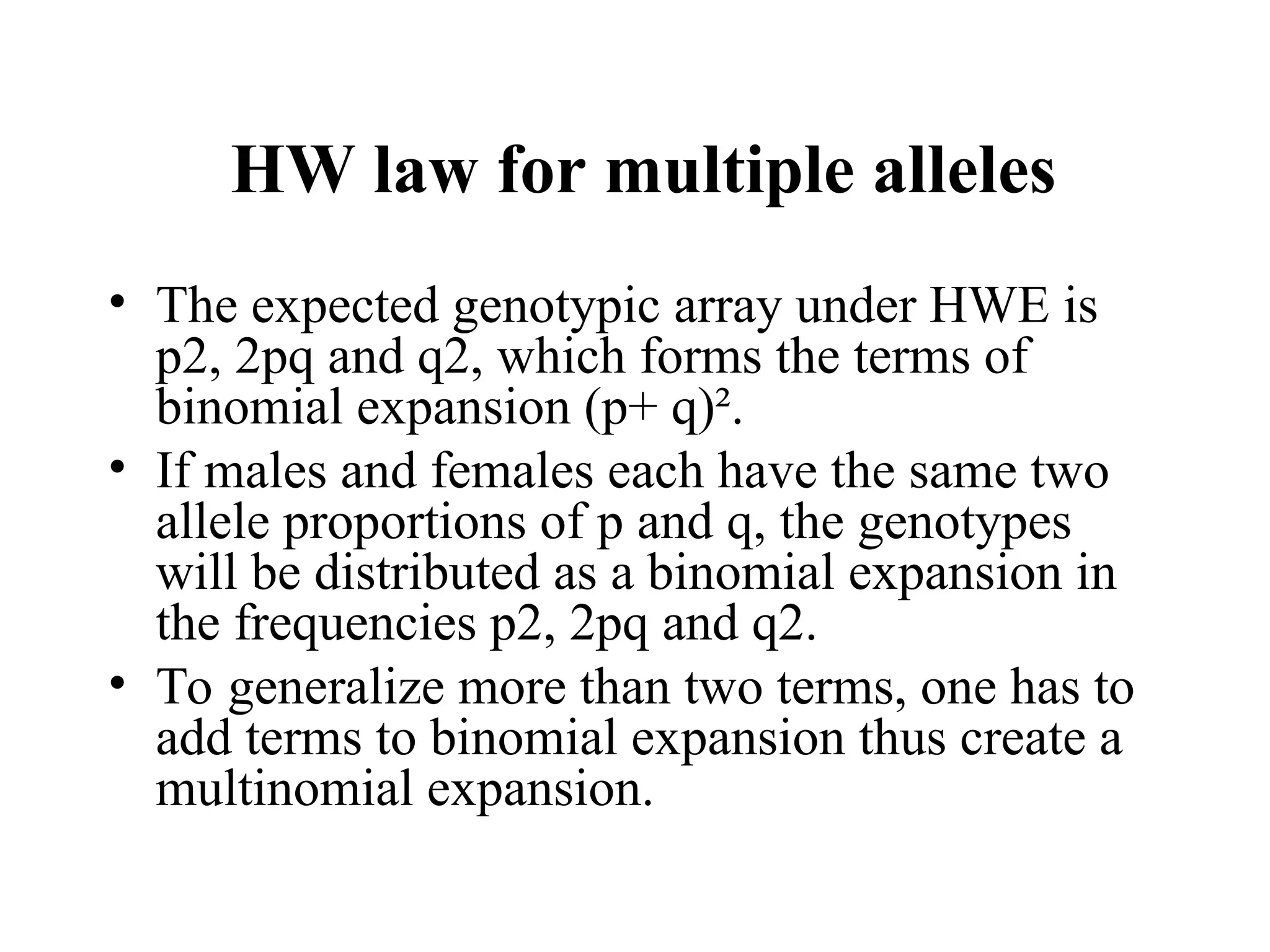 HW law for multiple alleles
• The expected genotypic array under HWE is
p2, 2pq and q2, which forms the terms of
binomial expansion (p+ q)².
• If males and females each have the same two
allele proportions of p and q, the genotypes
will be distributed as a binomial expansion in
the frequencies p2, 2pq and q2.
• To generalize more than two terms, one has to
add terms to binomial expansion thus create a
multinomial expansion.
 