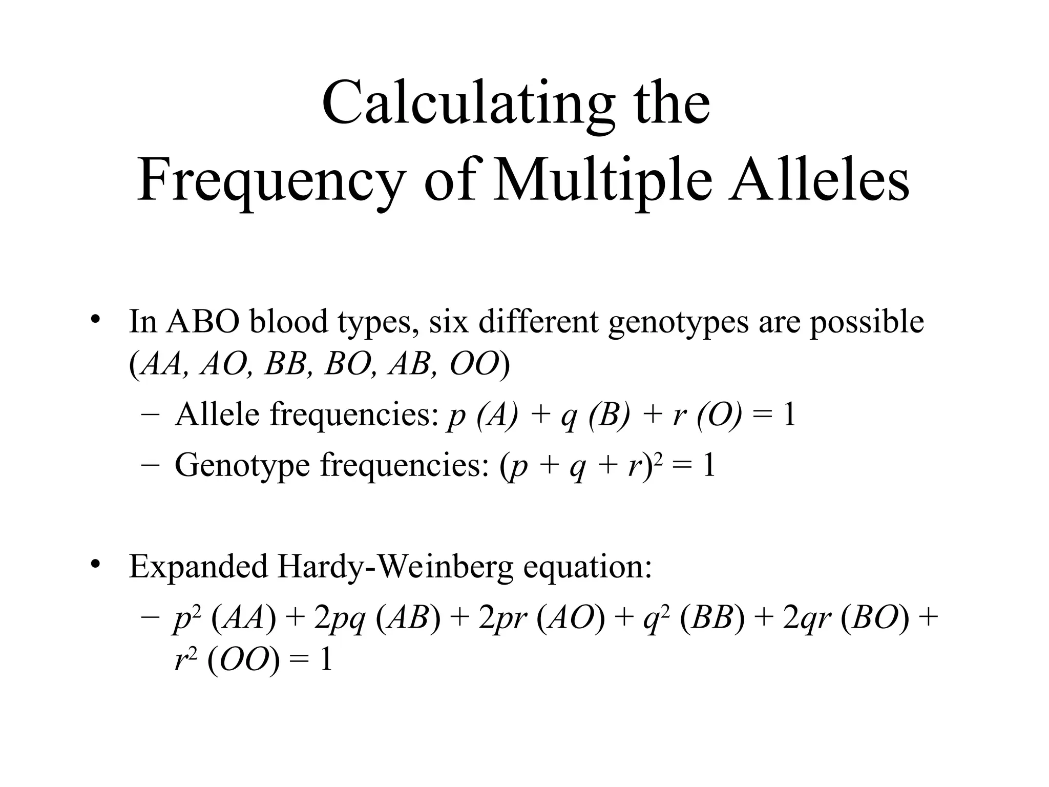 Calculating the
Frequency of Multiple Alleles
• In ABO blood types, six different genotypes are possible
(AA, AO, BB, BO, AB, OO)
– Allele frequencies: p (A) + q (B) + r (O) = 1
– Genotype frequencies: (p + q + r)2
= 1
• Expanded Hardy-Weinberg equation:
– p2
(AA) + 2pq (AB) + 2pr (AO) + q2
(BB) + 2qr (BO) +
r2
(OO) = 1
 