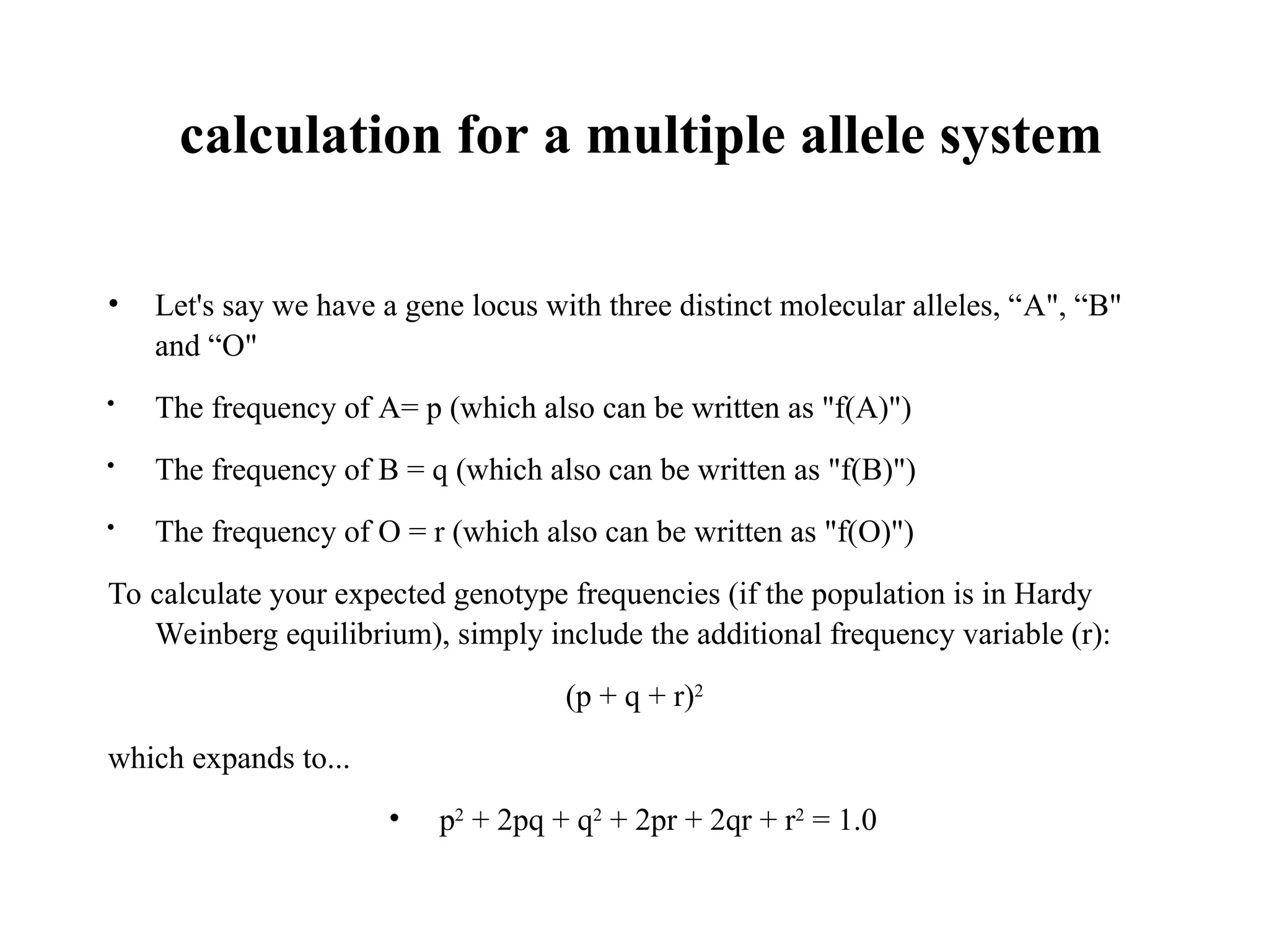 calculation for a multiple allele system
• Let's say we have a gene locus with three distinct molecular alleles, “A", “B"
and “O"

The frequency of A= p (which also can be written as "f(A)")
 The frequency of B = q (which also can be written as "f(B)")

The frequency of O = r (which also can be written as "f(O)")
To calculate your expected genotype frequencies (if the population is in Hardy
Weinberg equilibrium), simply include the additional frequency variable (r):
(p + q + r)2
which expands to...
• p2
+ 2pq + q2
+ 2pr + 2qr + r2
= 1.0
 