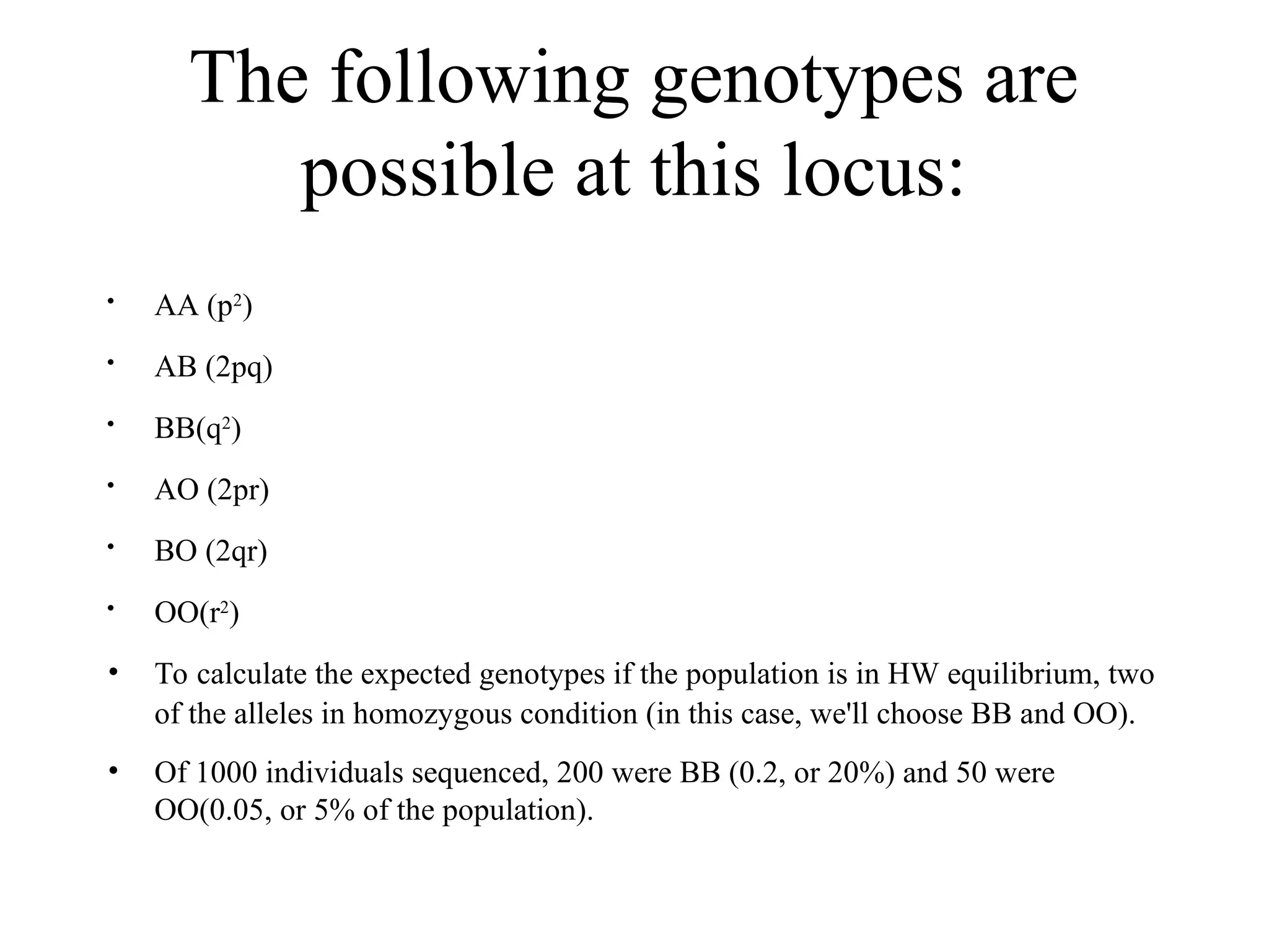 The following genotypes are
possible at this locus:

AA (p2
)

AB (2pq)

BB(q2
)

AO (2pr)

BO (2qr)

OO(r2
)
• To calculate the expected genotypes if the population is in HW equilibrium, two
of the alleles in homozygous condition (in this case, we'll choose BB and OO).
• Of 1000 individuals sequenced, 200 were BB (0.2, or 20%) and 50 were
OO(0.05, or 5% of the population).
 
