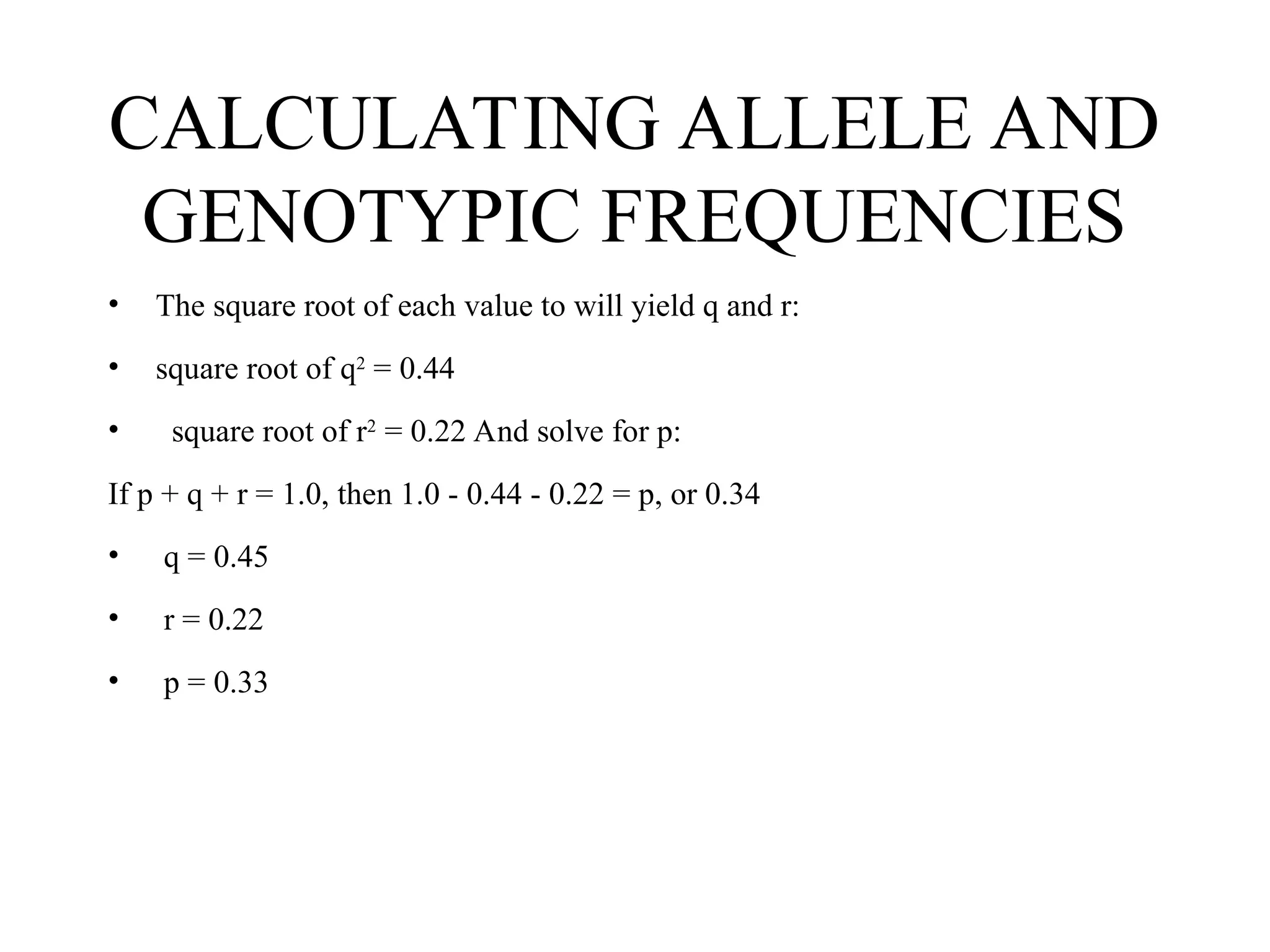 CALCULATING ALLELE AND
GENOTYPIC FREQUENCIES
• The square root of each value to will yield q and r:
• square root of q2
= 0.44
• square root of r2
= 0.22 And solve for p:
If p + q + r = 1.0, then 1.0 - 0.44 - 0.22 = p, or 0.34
• q = 0.45
• r = 0.22
• p = 0.33
 