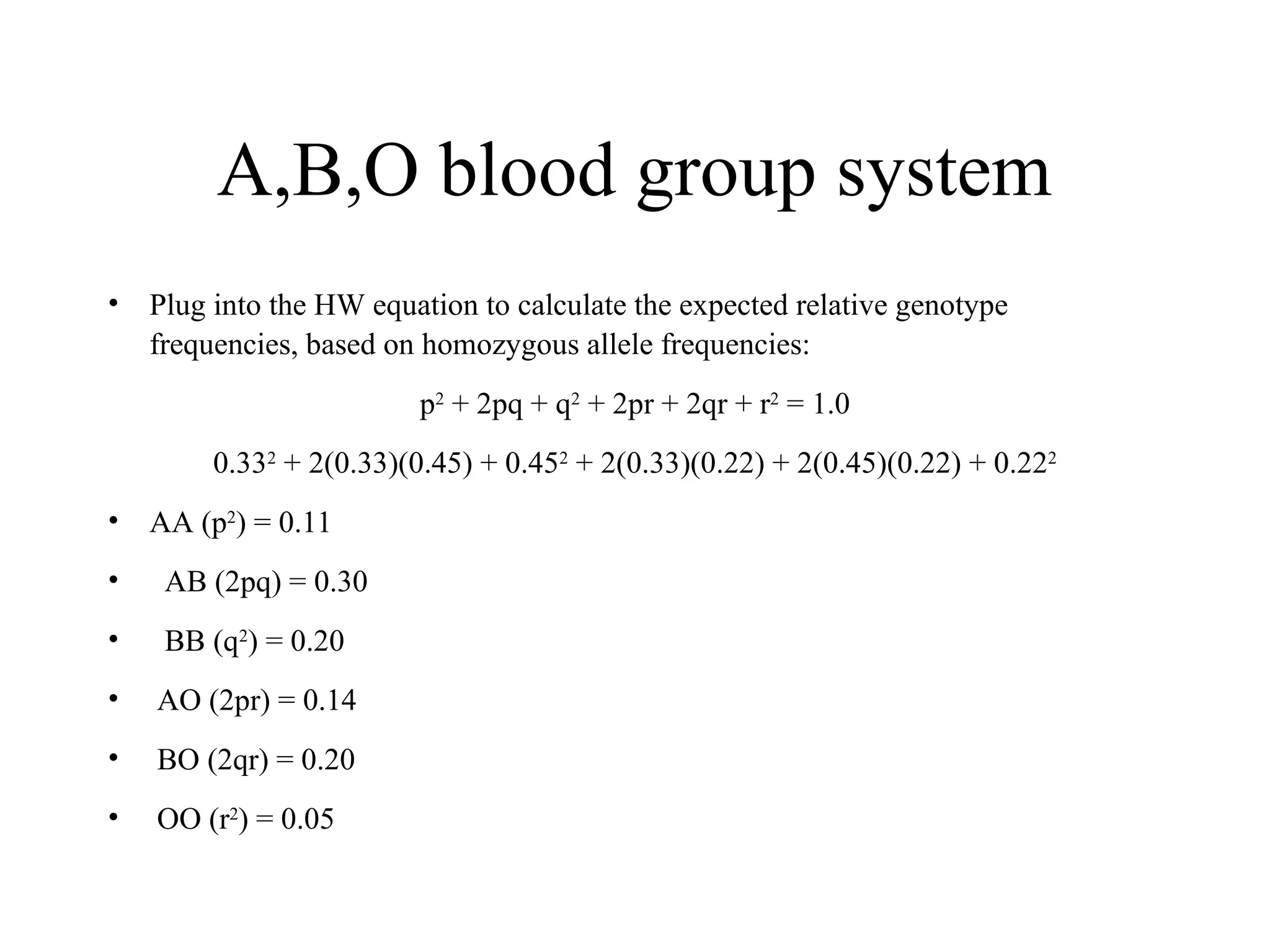 A,B,O blood group system
• Plug into the HW equation to calculate the expected relative genotype
frequencies, based on homozygous allele frequencies:
p2
+ 2pq + q2
+ 2pr + 2qr + r2
= 1.0
0.332
+ 2(0.33)(0.45) + 0.452
+ 2(0.33)(0.22) + 2(0.45)(0.22) + 0.222
• AA (p2
) = 0.11
• AB (2pq) = 0.30
• BB (q2
) = 0.20
• AO (2pr) = 0.14
• BO (2qr) = 0.20
• OO (r2
) = 0.05
 