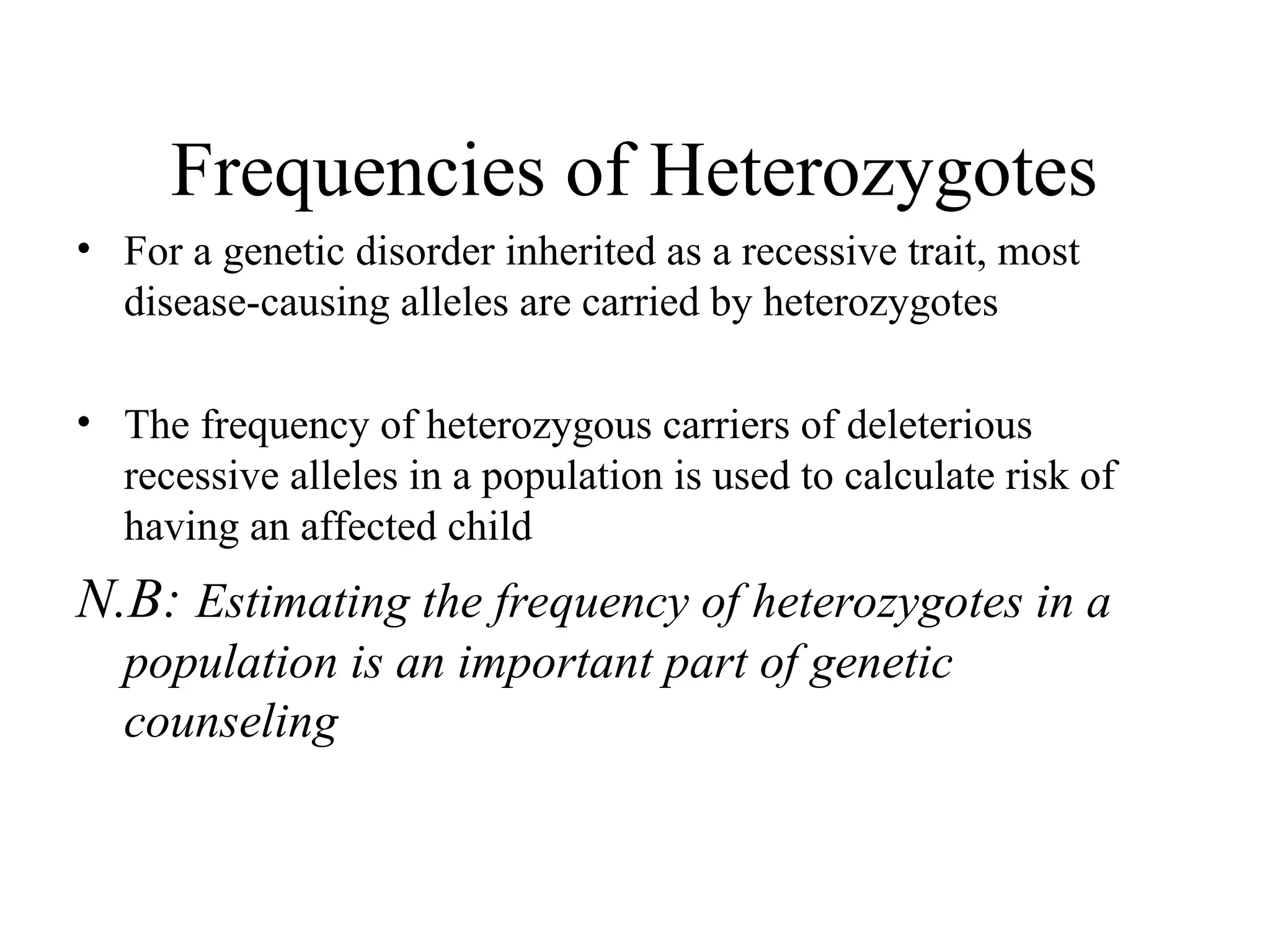 Frequencies of Heterozygotes
• For a genetic disorder inherited as a recessive trait, most
disease-causing alleles are carried by heterozygotes
• The frequency of heterozygous carriers of deleterious
recessive alleles in a population is used to calculate risk of
having an affected child
N.B: Estimating the frequency of heterozygotes in a
population is an important part of genetic
counseling
 