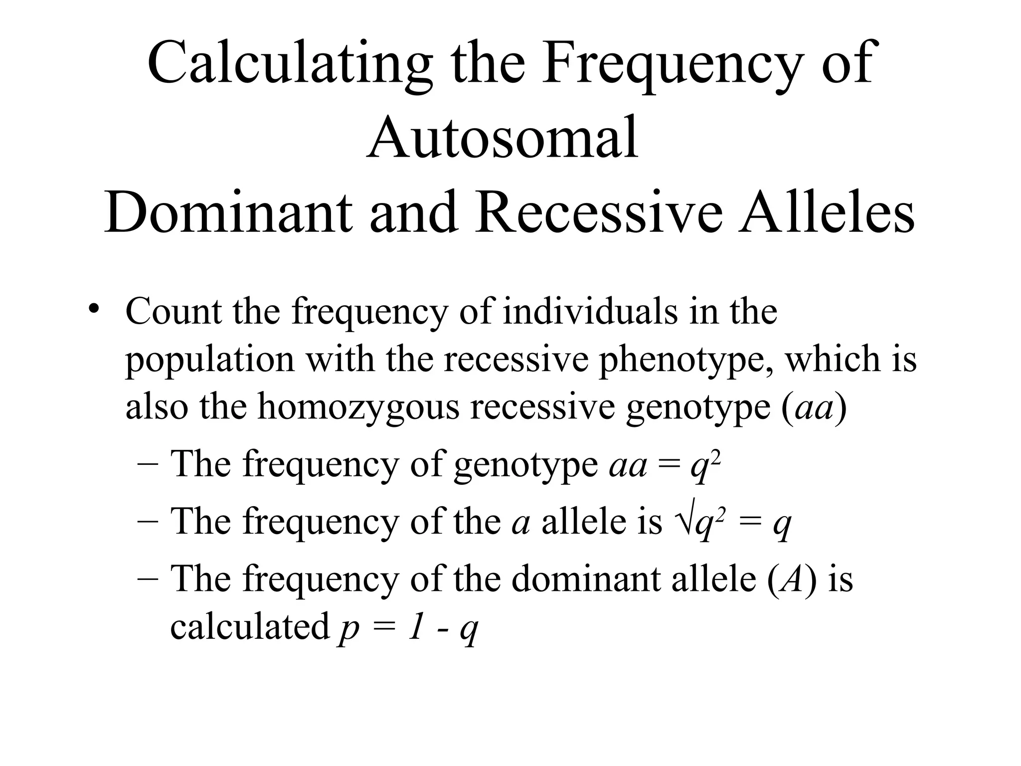 Calculating the Frequency of
Autosomal
Dominant and Recessive Alleles
• Count the frequency of individuals in the
population with the recessive phenotype, which is
also the homozygous recessive genotype (aa)
– The frequency of genotype aa = q2
– The frequency of the a allele is √q2
= q
– The frequency of the dominant allele (A) is
calculated p = 1 - q
 
