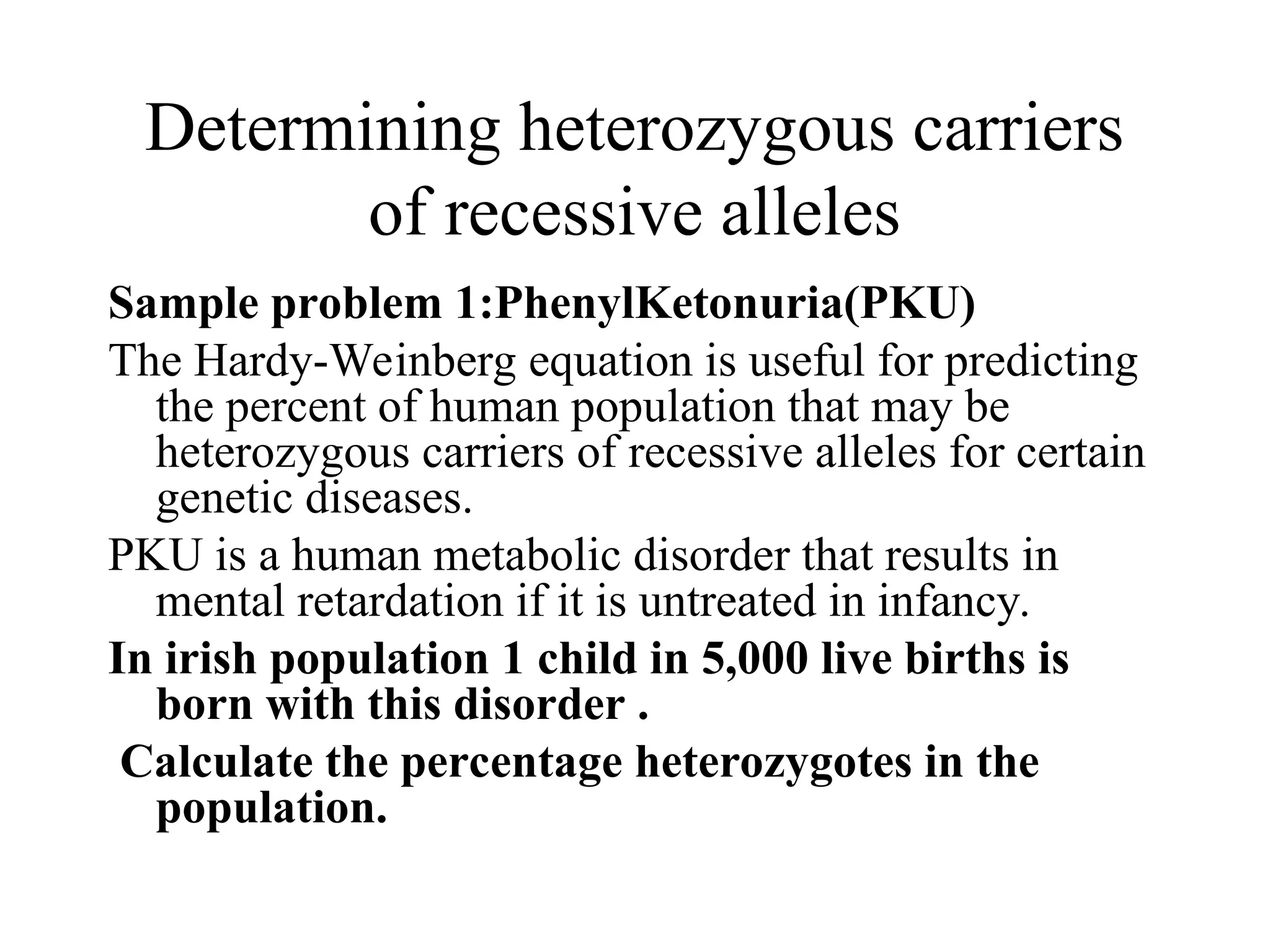 Determining heterozygous carriers
of recessive alleles
Sample problem 1:PhenylKetonuria(PKU)
The Hardy-Weinberg equation is useful for predicting
the percent of human population that may be
heterozygous carriers of recessive alleles for certain
genetic diseases.
PKU is a human metabolic disorder that results in
mental retardation if it is untreated in infancy.
In irish population 1 child in 5,000 live births is
born with this disorder .
Calculate the percentage heterozygotes in the
population.
 