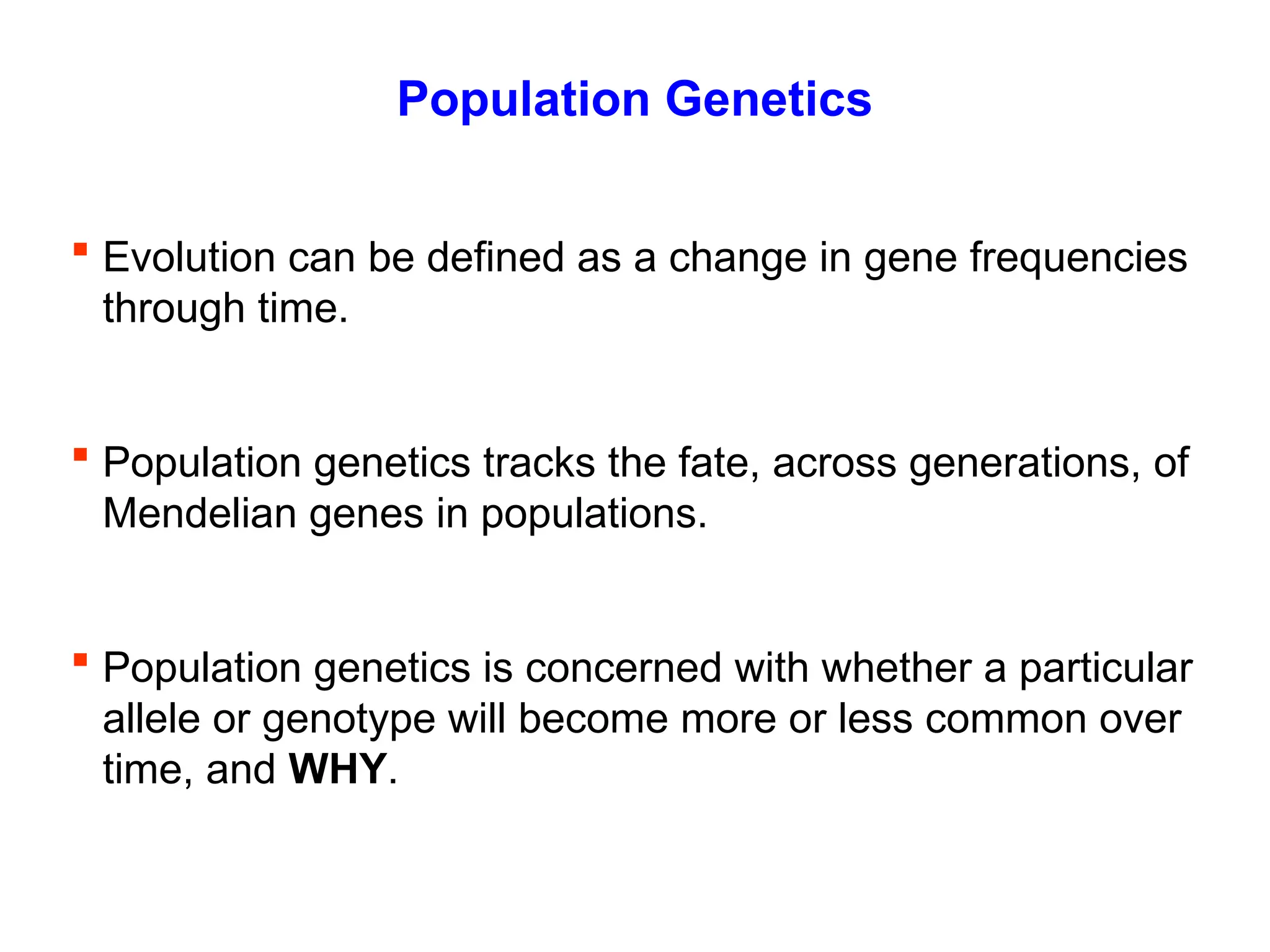Population Genetics
 Evolution can be defined as a change in gene frequencies
through time.
 Population genetics tracks the fate, across generations, of
Mendelian genes in populations.
 Population genetics is concerned with whether a particular
allele or genotype will become more or less common over
time, and WHY.
 