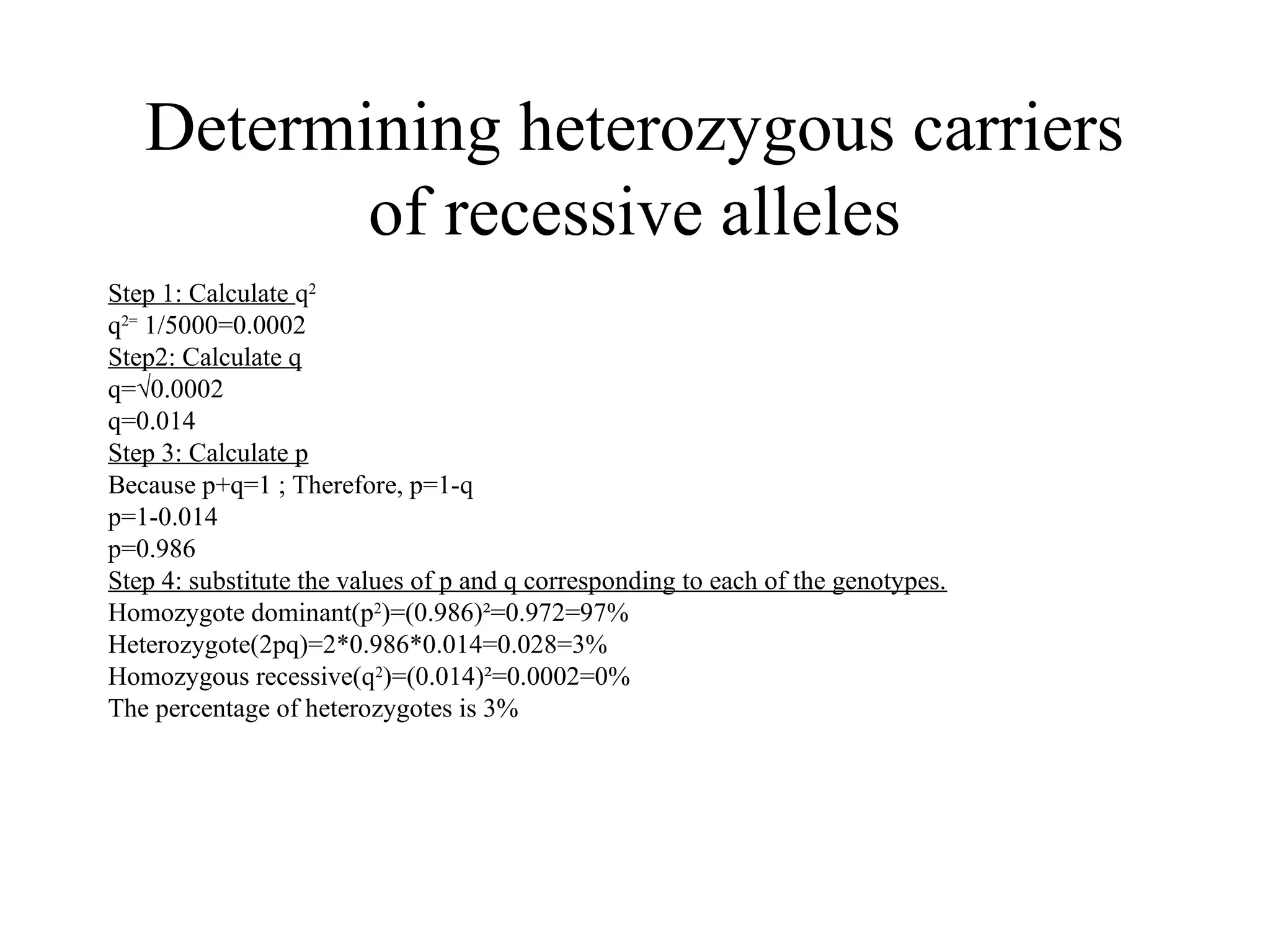 Determining heterozygous carriers
of recessive alleles
Step 1: Calculate q2
q2=
1/5000=0.0002
Step2: Calculate q
q=√0.0002
q=0.014
Step 3: Calculate p
Because p+q=1 ; Therefore, p=1-q
p=1-0.014
p=0.986
Step 4: substitute the values of p and q corresponding to each of the genotypes.
Homozygote dominant(p2
)=(0.986)²=0.972=97%
Heterozygote(2pq)=2*0.986*0.014=0.028=3%
Homozygous recessive(q2
)=(0.014)²=0.0002=0%
The percentage of heterozygotes is 3%
 