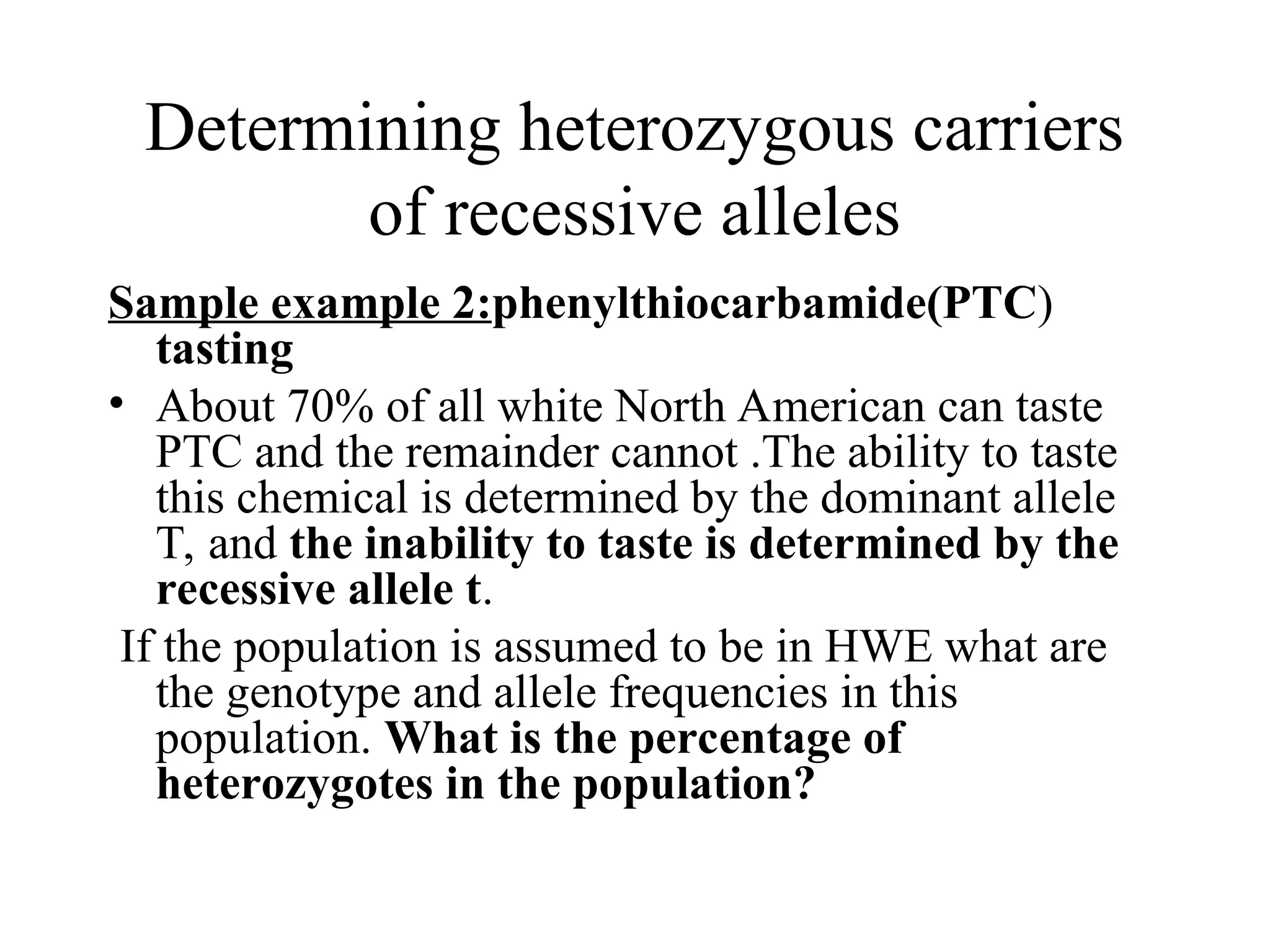 Determining heterozygous carriers
of recessive alleles
Sample example 2:phenylthiocarbamide(PTC)
tasting
• About 70% of all white North American can taste
PTC and the remainder cannot .The ability to taste
this chemical is determined by the dominant allele
T, and the inability to taste is determined by the
recessive allele t.
If the population is assumed to be in HWE what are
the genotype and allele frequencies in this
population. What is the percentage of
heterozygotes in the population?
 